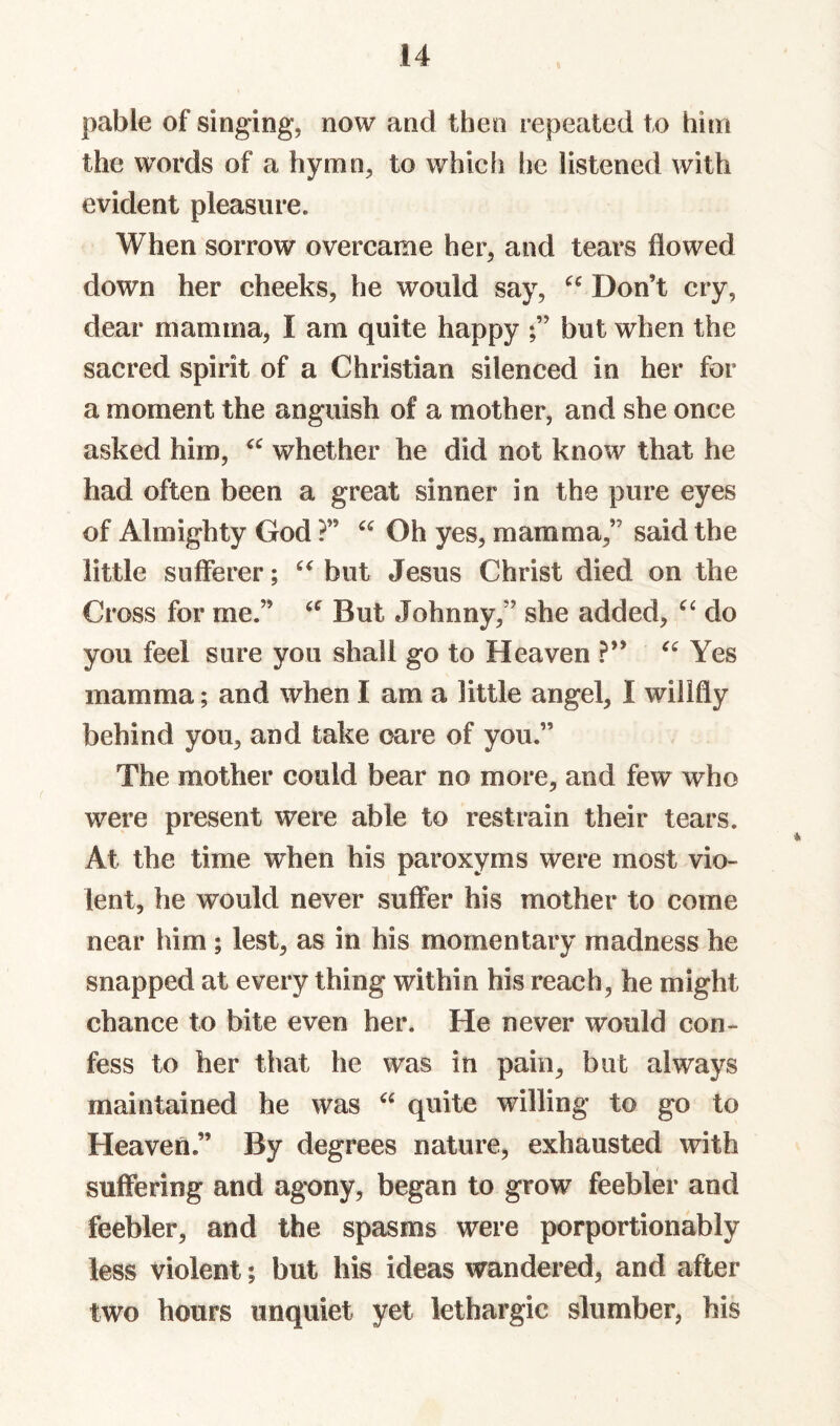 pable of singing, now and then repeated to him the words of a hymn, to whicfi he listened with evident pleasure. When sorrow overcame her, and tears flowed down her cheeks, he would say, Don’t cry, dear mamma, I am quite happy but when the sacred spirit of a Christian silenced in her for a moment the anguish of a mother, and she once asked him, whether he did not know that he had often been a great sinner in the pure eyes of Almighty God ?” Oh yes, mamma,” said the little sufferer; but Jesus Christ died on the Cross for me.” But Johnny,” she added, do you feel sure you shall go to Heaven ?” Yes mamma; and when I am a little angel, I willfly behind you, and take care of you.” The mother could bear no more, and few who were present were able to restrain their tears. At the time when his paroxyms were most vio¬ lent, he would never suffer his mother to come near him ; lest, as in his momentary madness he snapped at every thing within his reach, he might chance to bite even her. He never would con¬ fess to her that he was in pain, but always maintained he was quite willing to go to Heaven.” By degrees nature, exhausted with suffering and agony, began to grow feebler and feebler, and the spasms were porportionably less violent; but his ideas wandered, and after two hours unquiet yet lethargic slumber, his