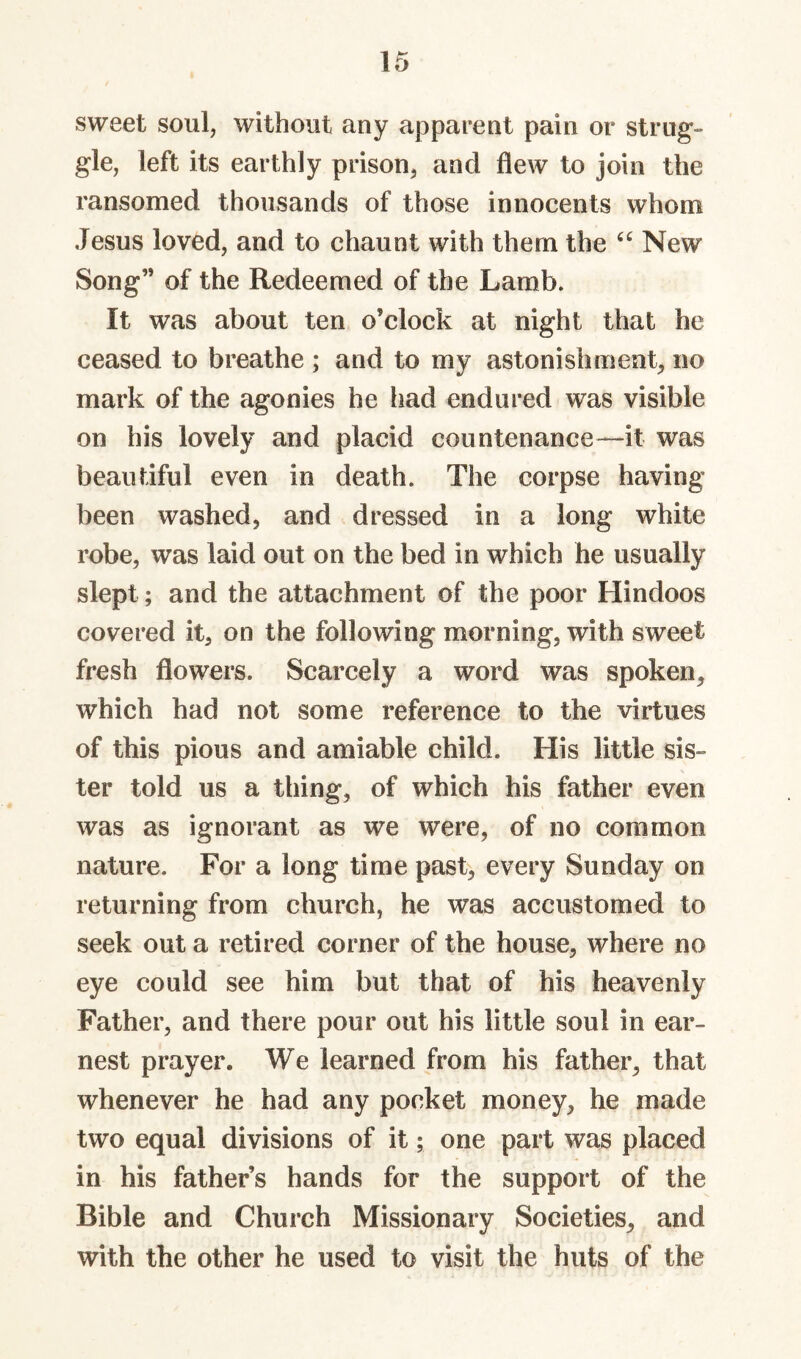 sweet soul, without any apparent pain or strug- gle, left its earthly prison, and flew to join the ransomed thousands of those innocents whom Jesus loved, and to chaunt with them the New Song” of the Redeemed of the Lamb. It was about ten o’clock at night that he ceased to breathe ; and to my astonishment, no mark of the agonies he had endured was visible on his lovely and placid countenance^—it was beautiful even in death. The corpse having been washed, and dressed in a long white robe, was laid out on the bed in which he usually slept; and the attachment of the poor Hindoos covered it, on the following morning, with sweet fresh flowers. Scarcely a word was spoken, which had not some reference to the virtues of this pious and amiable child. His little sis¬ ter told us a thing, of which his father even was as ignorant as we were, of no common nature. For a long time past, every Sunday on returning from church, he was accustomed to seek out a retired corner of the house, where no eye could see him but that of his heavenly Father, and there pour out his little soul in ear¬ nest prayer. We learned from his father, that whenever he had any pocket money, he made two equal divisions of it; one part was placed in his father’s hands for the support of the Bible and Church Missionary Societies, and with the other he used to visit the huts of the