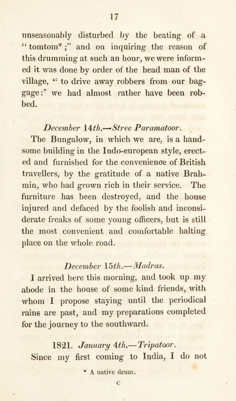 1/ unseasonably disturbed by the beating of a tomtom*and on inquiring the reason of this drumming at such an houi% we were inform¬ ed it was done by order of the head man of the village, to drive away robbers from our bag¬ gage:” we had almost rather have been rob¬ bed. December \^th.—^Stree Paramatoor. « The Bungalow, in which we are, is a hand¬ some building in the Indo-european style, erect¬ ed and furnished for the convenience of British travellers, by the gratitude of a native Brah¬ min, who had grown rich in their service. The furniture has been destroved, and the house injured and defaced by the foolish and inconsi¬ derate freaks of some young officers, but is still the most convenient and comfortable halting place on the whole road. December \6th.~Madras. I arrived here this morning, and took up my abode in the house of some kind friends, with whom I propose staying until the periodical rains are past, and my preparations completed for the journey to the southward. 1821. January Ath.— Tripatoor, Since my first coming to India, I do not * A native drum. c V