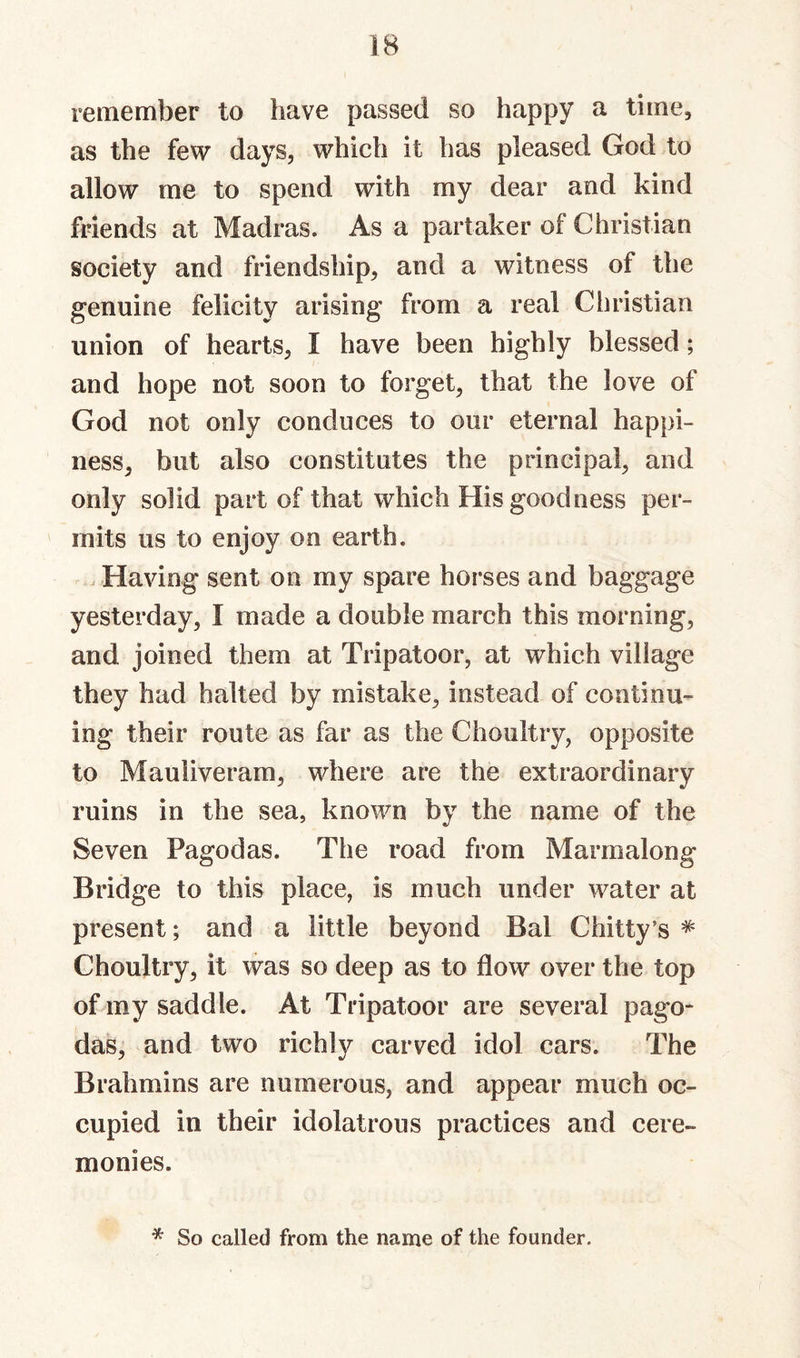 remember to have passed so happy a time, as the few days, which it has pleased God to allow me to spend with my dear and kind friends at Madras. As a partaker of Christian society and friendship, and a witness of the genuine felicity arising from a real Christian union of hearts, I have been highly blessed; and hope not soon to forget, that the love of God not only conduces to our eternal happi¬ ness, but also constitutes the principal, and only solid part of that which His goodness per¬ mits us to enjoy on earth. Having sent on my spare horses and baggage yesterday, I made a double march this morning, and joined them at Tripatoor, at which village they had halted by mistake, instead of continu¬ ing their route as far as the Choultry, opposite to Mauliveram, where are the extraordinary ruins in the sea, known by the name of the Seven Pagodas. The road from Marmalong Bridge to this place, is much under water at present; and a little beyond Bal Chitty’s Choultry, it was so deep as to flow over the top of my saddle. At Tripatoor are several pago¬ das, and two richly carved idol cars. The Brahmins are numerous, and appear much oc¬ cupied in their idolatrous practices and cere¬ monies. * So called from the name of the founder.