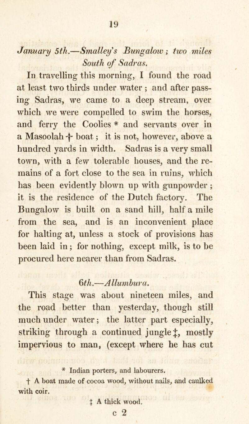 January 5 th.—Smalleys Bungaloiv; two miles South of Sadr as. In travelling this morning, I found the road at least two thirds under water ; and after pass¬ ing Sadras, we came to a deep stream, over which we were compelled to swim the horses, and ferry the Coolies * and servants over in a Masoolah boat; it is not, however^ above a hundred yards in width. Sadras is a very small town, with a few tolerable houses, and the re¬ mains of a fort close to the sea in ruins, which has been evidently blown up with gunpowder ; it is the residence of the Dutch factory. The Bungalow is built on a sand hill, half a mile ' from the sea, and is an inconvenient place for halting at, unless a stock of provisions has been laid in ; for nothing, except milk, is to be procured here nearer than from Sadras. ^th.—A llumbura. This stage was about nineteen miles, and the road better than yesterday, though still much under water; the latter part especially, striking through a continued jungle:}:, mostly impervious to man, (except where he has cut * Indian porters, and labourers, t A boat made of cocoa wood, without nails, and caulked with coir. . X A thick wood, c 2