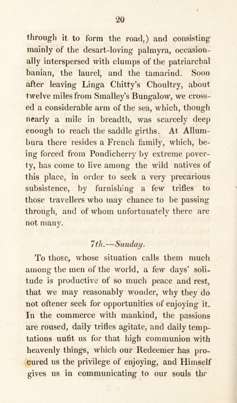 4 through it to form the road,) and consisting mainly of the desart-loving palmyra, occasion¬ ally interspersed with clumps of the patriarchal banian, the laurel, and the tamarind. Soon after leaving Linga Chitty’s Choultry, about twelve miles from Smalley’s Bungalow, we cross¬ ed a considerable arm of the sea, which, though nearly a mile in breadth, was scarcely deep enough to reach the saddle girths. At Allum- bura there resides a French family, which, be¬ ing forced from Pondicherry by extreme pover¬ ty, has come to live among the wild natives of this place, in order to seek a very precarious subsistence, by furnishing a few trifles to those travellers who may chance to be passing through, and of whom unfortunately there are not man}^ ItJi.—Sunday. To those, whose situation calls them much among the men of the world, a few days’ soli¬ tude is productive of so much peace and rest, that we may reasonably wonder, why they do not oftener seek for opportunities of enjoying it. In the commerce with mankind, the passions are roused, daily trifles agitate, and daily temp¬ tations unfit us for that high communion with heavenly things, which our Redeemer has pro¬ cured us the privilege of enjoying, and Himself gives us in communicating to our souls thr