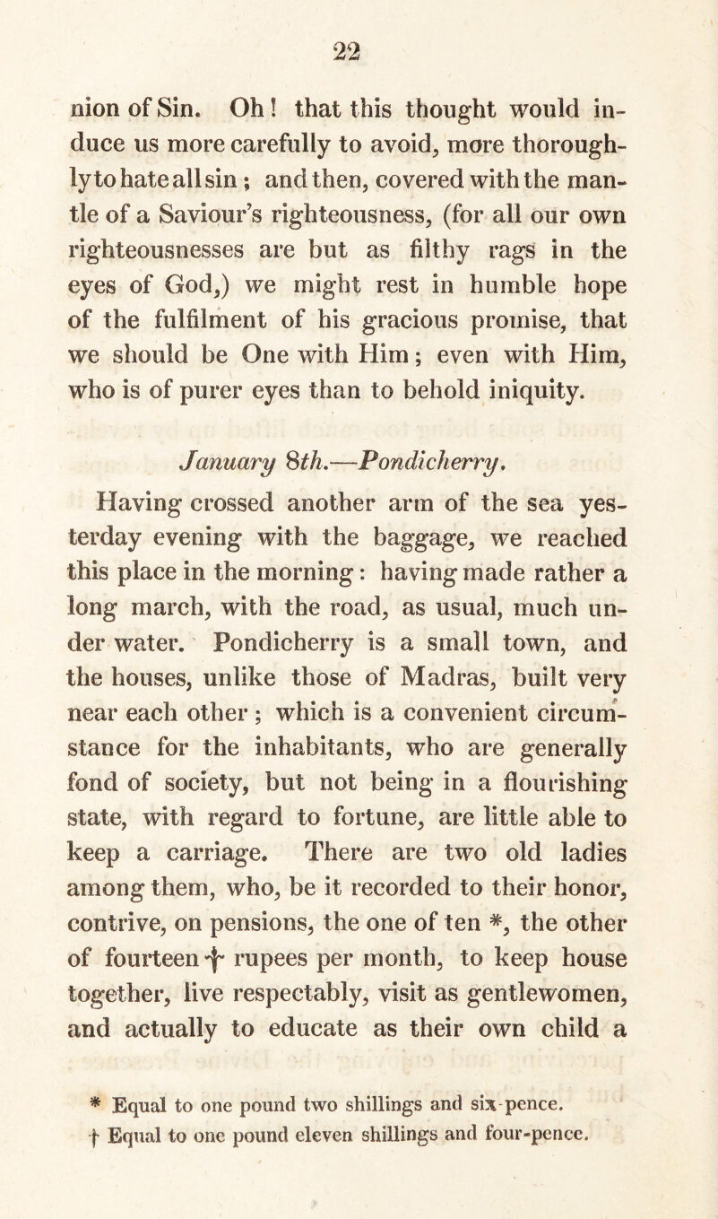 nion of Sin. Oh! that this thought would in¬ duce us more carefully to avoid, more thorough¬ ly to hate all sin; and then, covered with the man¬ tle of a Saviour’s righteousness, (for all our own righteousnesses are but as filthy rags in the eyes of God,) we might rest in humble hope of the fulfilment of his gracious promise, that we should be One with Him; even with Him, who is of purer eyes than to behold iniquity. January Sth,—-Pondicherry, Having crossed another arm of the sea yes¬ terday evening with the baggage, we reached this place in the morning: having made rather a long march, with the road, as usual, much un¬ der water. Pondicherry is a small town, and the houses, unlike those of Madras, built very near each other ; which is a convenient circum¬ stance for the inhabitants, who are generally fond of society, but not being in a flourishing state, with regard to fortune, are little able to keep a carriage. There are two old ladies among them, who, be it recorded to their honor, contrive, on pensions, the one of ten the other of fourteen 'f' rupees per month, to keep house together, live respectably, visit as gentlewomen, and actually to educate as their own child a * Equal to one pound two shillings and six pence. f Equal to one pound eleven shillings and four-pence.