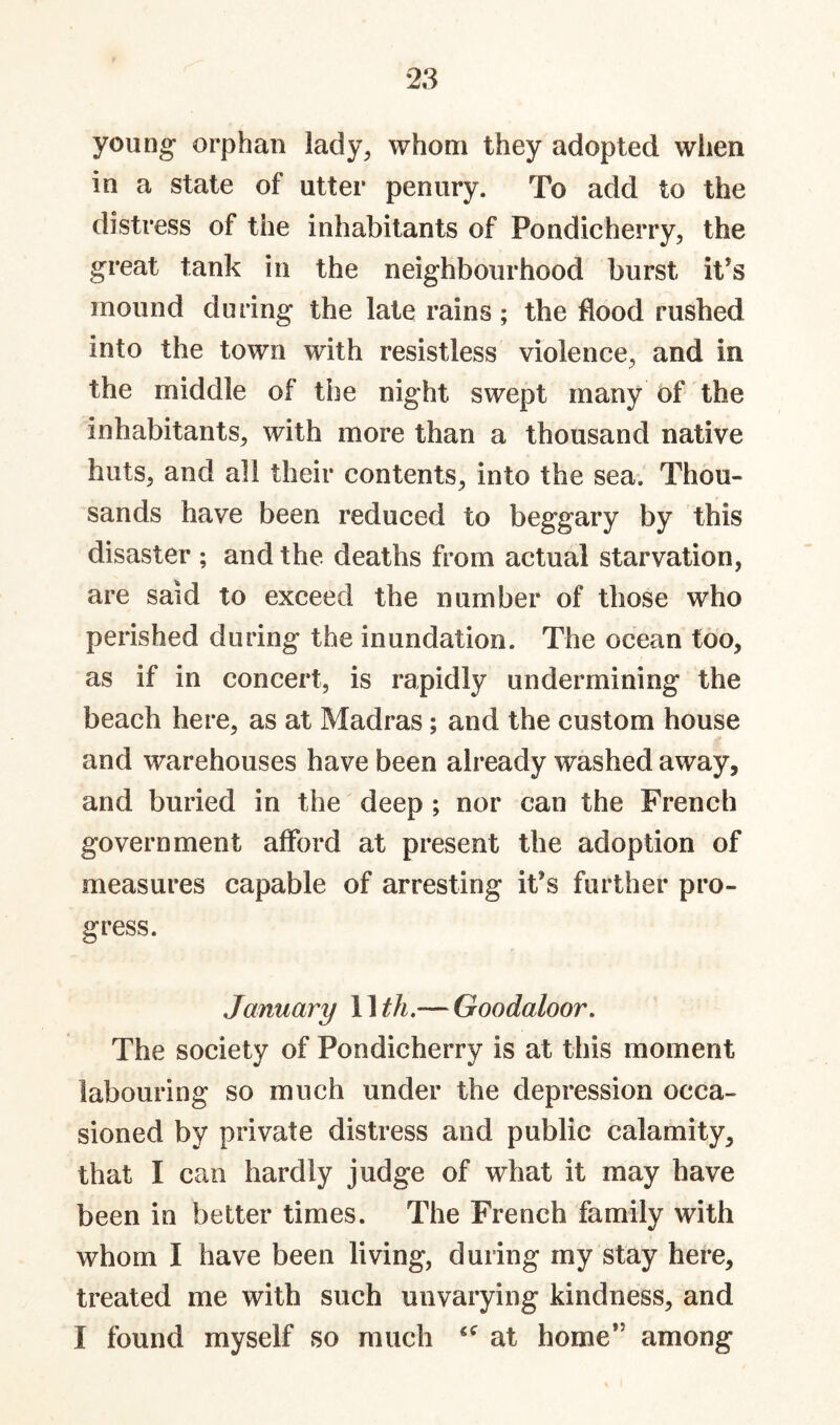 young orphan lady^ whom they adopted wlien in a state of utter penury. To add to the distress of the inhabitants of Pondicherry, the great tank in the neighbourhood burst it’s mound during the late rains; the flood rushed into the town with resistless violence, and in the middle of the night swept many of the inhabitants, with more than a thousand native huts, and all their contents, into the sea. Thou¬ sands have been reduced to beggary by this disaster ; and the deaths from actual starvation, are said to exceed the number of those who perished during the inundation. The ocean too, as if in concert, is rapidly undermining the beach here, as at Madras; and the custom house and warehouses have been already washed away, and buried in the deep ; nor can the French government afford at present the adoption of measures capable of arresting it’s further pro¬ gress. January 11 th,— Goodaloor, The society of Pondicherry is at this moment labouring so much under the depression occa¬ sioned by private distress and public calamity, that I can hardly judge of what it may have been in better times. The French family with whom I have been living, during my stay here, treated me with such unvarying kindness, and I found myself so much at home” among