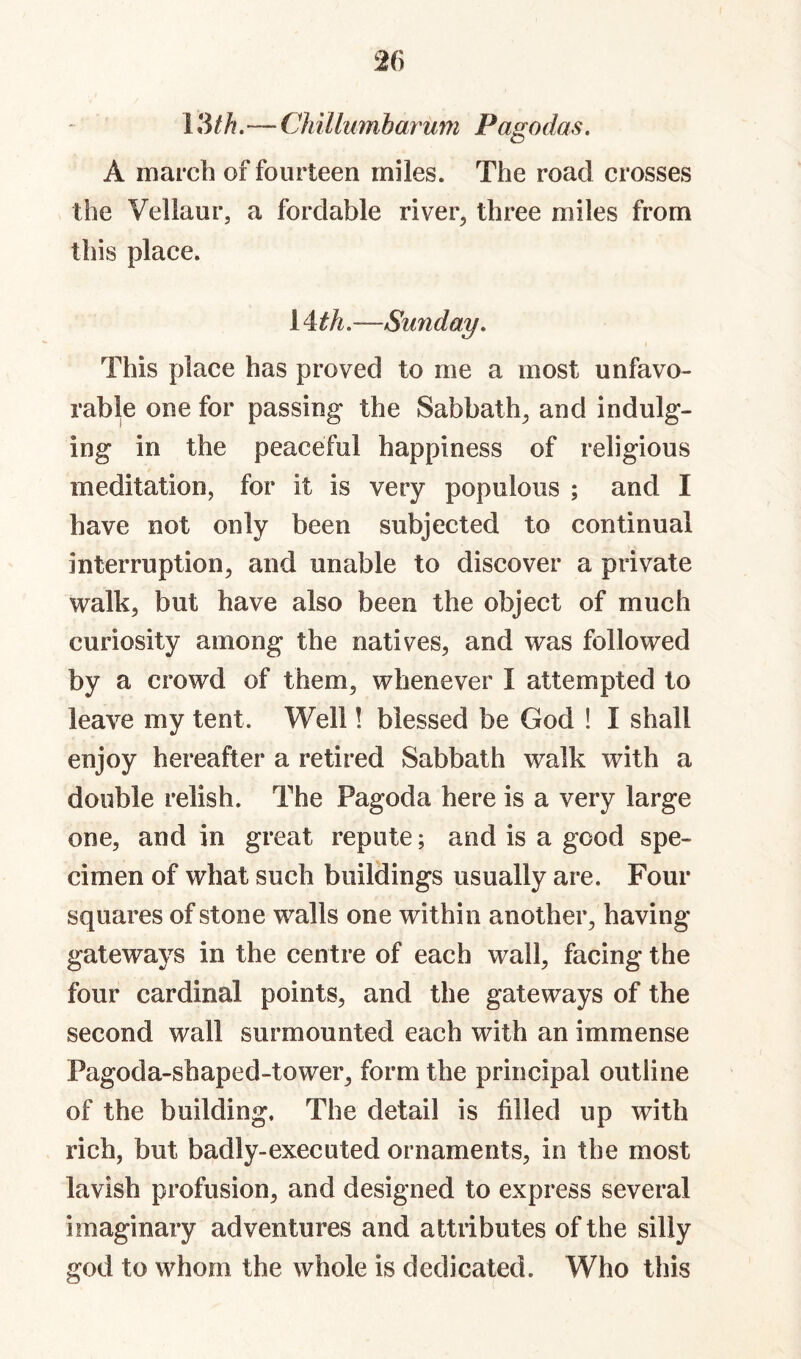 13//?.— CJnllumbarum Pagodas. A march of fourteen miles. The road crosses the Vellaur, a fordable river^ three miles from this place. 14:th.—Sunday. This place has proved to me a most unfavo¬ rable one for passing the Sabbath^ and indulg¬ ing in the peaceful happiness of religious meditation, for it is very populous ; and I have not only been subjected to continual interruption, and unable to discover a private walk, but have also been the object of much curiosity among the natives, and was followed by a crowd of them, whenever 1 attempted to leave my tent. Well! blessed be God ! I shall enjoy hereafter a retired Sabbath walk with a double relish. The Pagoda here is a very large one, and in great repute; and is a good spe¬ cimen of what such buildings usually are. Four squares of stone walls one within another, having gateways in the centre of each wall, facing the four cardinal points, and the gateways of the second wall surmounted each with an immense Pagoda-shaped-tower, form the principal outline of the building. The detail is filled up with rich, but badly-executed ornaments, in the most lavish profusion, and designed to express several imaginary adventures and attributes of the silly god to whom the whole is dedicated. Who this