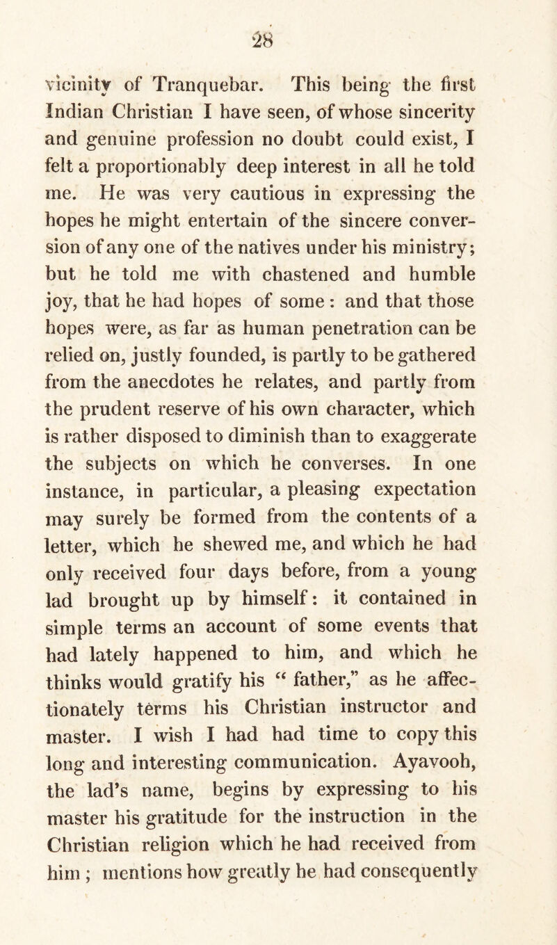 vicinity of Tranquebar. This being the first Indian Christian I have seen, of whose sincerity and genuine profession no doubt could exist, I felt a proportionably deep interest in all he told me. He was very cautious in expressing the hopes he might entertain of the sincere conver¬ sion of any one of the natives under his ministry; but he told me with chastened and humble joy, that he had hopes of some : and that those hopes were, as far as human penetration can be relied on, justly founded, is partly to be gathered from the anecdotes he relates, and partly from the prudent reserve of his own character, which is rather disposed to diminish than to exaggerate the subjects on which he converses. In one instance, in particular, a pleasing expectation may surely be formed from the contents of a letter, which he shewed me, and which he had only received four days before, from a young lad brought up by himself: it contained in simple terms an account of some events that had lately happened to him, and which he thinks would gratify his father,” as he affec¬ tionately terms his Christian instructor and master. I wish I had had time to copy this long and interesting communication. Ayavooh, the lad’s name, begins by expressing to his master his gratitude for the instruction in the Christian religion which he had received from him ; mentions how greatly he had consequently