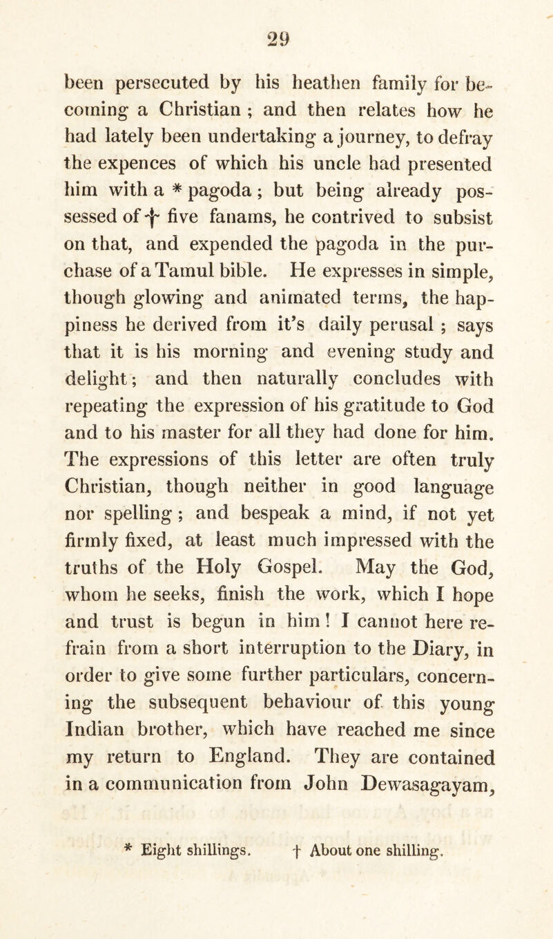 been persecuted by his heathen family for be¬ coming a Christian ; and then relates how he had lately been undertaking a journey, to defray the expences of which his uncle had presented him with a * pagoda; but being already pos¬ sessed of five fanams, he contrived to subsist on that, and expended the pagoda in the pur¬ chase of aTamul bible. He expresses in simple, though glowing and animated terms, the hap¬ piness he derived from it’s daily perusal ; says that it is his morning and evening study and delight; and then naturally concludes with repeating the expression of his gratitude to God and to his master for all they had done for him. The expressions of this letter are often truly Christian, though neither in good language nor spelling ; and bespeak a mind, if not yet firmly fixed, at least much impressed with the truths of the Holy Gospel. May the God, whom he seeks, finish the work, which I hope and trust is begun in him! I cannot here re¬ frain from a short interruption to the Diary, in order to give some further particulars, concern¬ ing the subsequent behaviour of this young Indian brother, which have reached me since my return to England. They are contained in a communication from John Dewasagayam, * Eiglit shillings. t About one shilling.