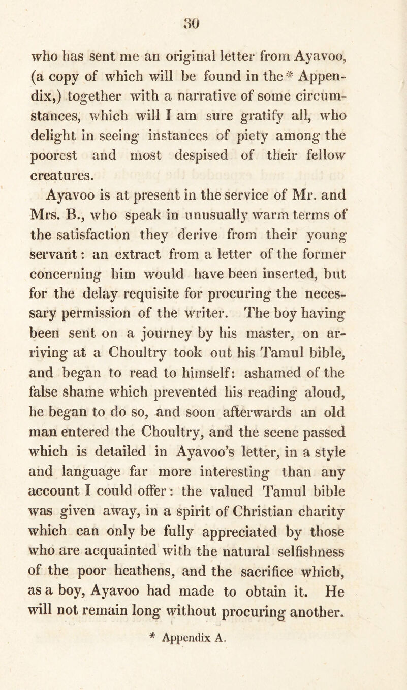 who has sent me an original letter from Ayavoo, (a copy of which will be found in the Appen¬ dix,) together with a narrative of some circum¬ stances, which will I am sure gratify all, who delight in seeing instances of piety among the poorest and most despised of their fellow creatures. Ayavoo is at present in the service of Mr. and Mrs. B., who speak in unusually warm terms of the satisfaction they derive from their young servant: an extract from a letter of the former concerning him would have been inserted, but for the delay requisite for procuring the neces¬ sary permission of the writer. The boy having been sent on a journey by his master, on ar¬ riving at a Choultry took out his Tamul bible, and began to read to himself: ashamed of the false shame which prevented his reading aloud, he began to do so, and soon afterwards an old man entered the Choultry, and the scene passed which is detailed in Ayavoo’s letter, in a style and language far more interesting than any account I could offer: the valued Tamul bible was given away, in a spirit of Christian charity which can only be fully appreciated by those who are acquainted with the natural selfishness of the poor heathens, and the sacrifice which, as a boy, Ayavoo had made to obtain it. He will not remain long without procuring another. * Appendix A.