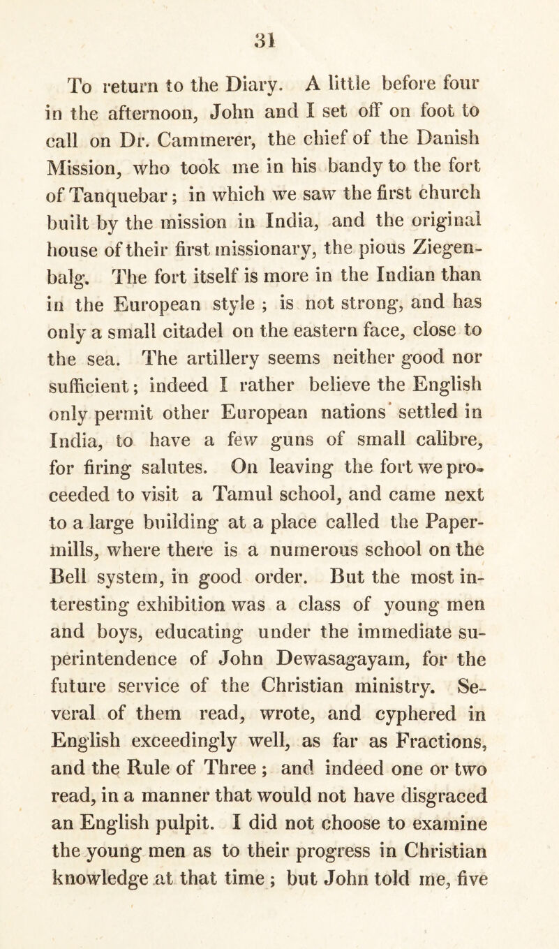 To return to the Diary. A little before four in the afternoon, John and I set otF on foot to call on Dr. Cammerer, the chief of the Danish Mission, who took me in his bandy to the fort of Tanquebar; in which we saw the first church built by the mission in India, and the original house of their first missionary, the pious Ziegen- balg. The fort itself is more in the Indian than in the European style ; is not strong, and has only a small citadel on the eastern face, close to the sea. The artillery seems neither good nor sufficient; indeed I rather believe the English only permit other European nations* settled in India, to have a few guns of small calibre, for firing salutes. On leaving the fort we pro« ceeded to visit a Tamul school, and came next to a large building at a place called the Paper- mills, where there is a numerous school on the Bell system, in good order. But the most in¬ teresting exhibition was a class of young men and boys, educating under the immediate su¬ perintendence of John Dewasagayam, for the future service of the Christian ministry. Se¬ veral of them read, wrote, and cyphered in English exceedingly well, as far as Fractions, and the Rule of Three ; and indeed one or two read, in a manner that would not have disgraced an English pulpit. I did not choose to examine the young men as to their progress in Christian knowledge at that time ; but John told me, five