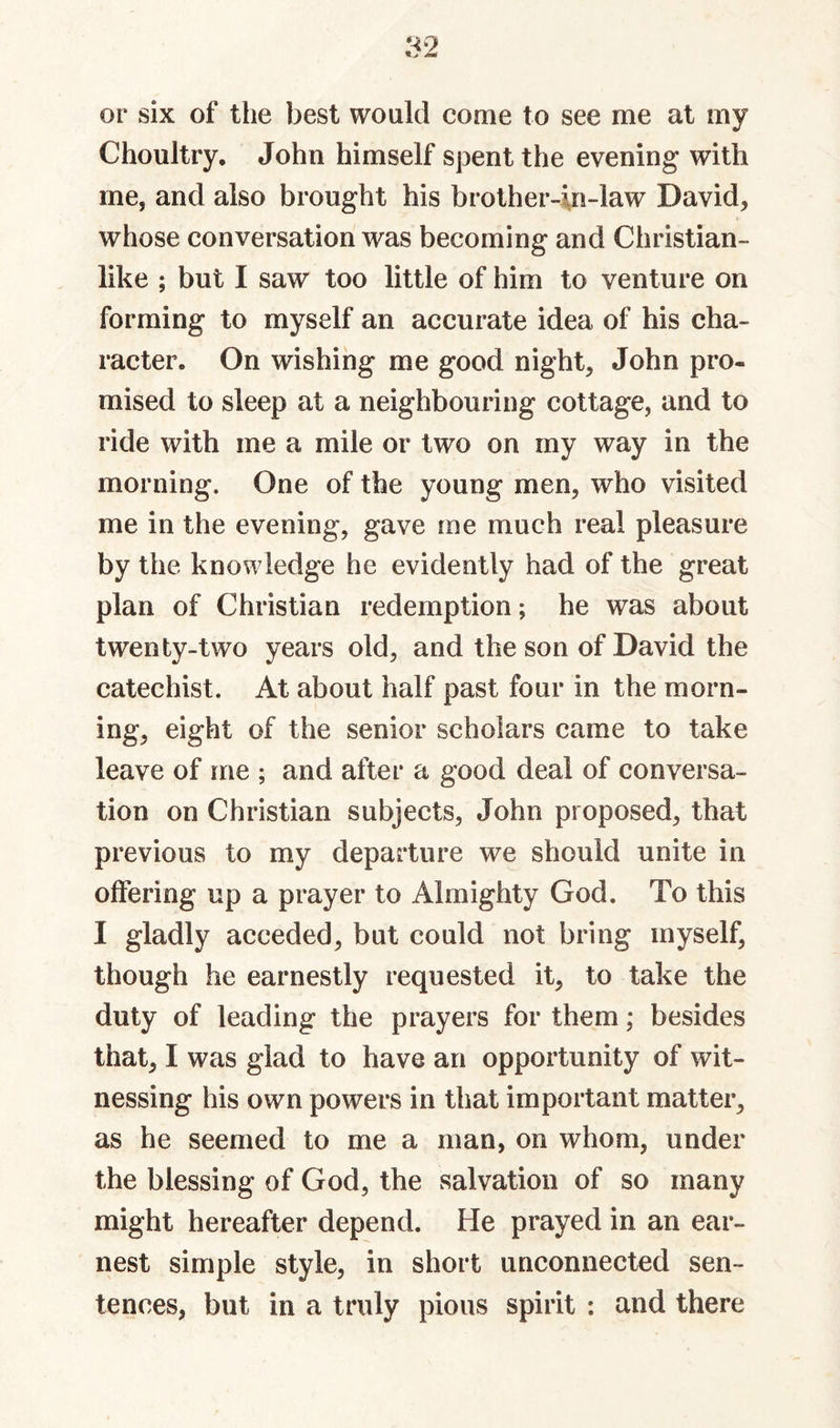 or six of the best would come to see me at my Choultry. John himself spent the evening with me, and also brought his brother-in-law David, whose conversation was becoming and Christian- like ; but I saw too little of him to venture on forming to myself an accurate idea of his cha¬ racter. On wishing me good night, John pro¬ mised to sleep at a neighbouring cottage, and to ride with me a mile or two on my way in the morning. One of the young men, who visited me in the evening, gave me much real pleasure by the knowledge he evidently had of the great plan of Christian redemption; he was about twenty-two years old, and the son of David the catechist. At about half past four in the morn¬ ing, eight of the senior scholars came to take leave of me ; and after a good deal of conversa¬ tion on Christian subjects, John proposed, that previous to my departure we should unite in offering up a prayer to Almighty God. To this I gladly acceded, but could not bring myself, though he earnestly requested it, to take the duty of leading the prayers for them; besides that, I was glad to have an opportunity of wit¬ nessing his own powers in that important matter, as he seemed to me a man, on whom, under the blessing of God, the salvation of so many might hereafter depend. He prayed in an ear¬ nest simple style, in short unconnected sen¬ tences, but in a truly pious spirit : and there