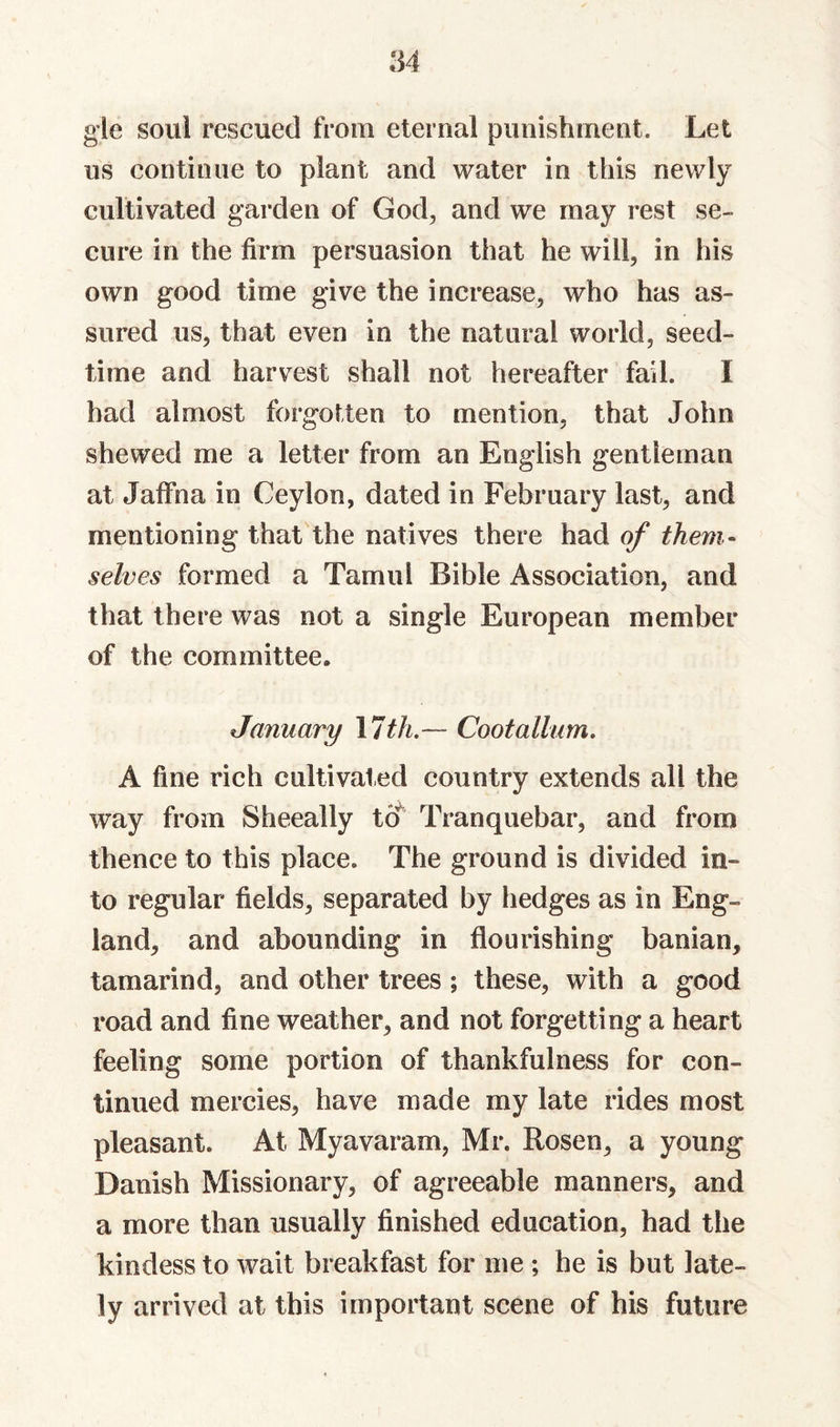 gle soul rescued from eternal punishment. Let us continue to plant and water in this newly cultivated garden of God, and we may rest se¬ cure in the firm persuasion that he will, in his own good time give the increase, who has as¬ sured us, that even in the natural world, seed¬ time and harvest shall not hereafter fail. I had almost forgoUen to mention, that John shewed me a letter from an English gentleman at Jaffna in Ceylon, dated in February last, and mentioning that the natives there had of them¬ selves formed a Tamul Bible Association, and that there was not a single European member of the committee. January \7th.— Cootallum, A fine rich cultivated country extends all the way from Sheeally to^ Tranquebar, and from thence to this place. The ground is divided in¬ to regular fields, separated by hedges as in Eng¬ land, and abounding in flourishing banian, tamarind, and other trees; these, with a good road and fine weather, and not forgetting a heart feeling some portion of thankfulness for con¬ tinued mercies, have made my late rides most pleasant. At Myavaram, Mr. Rosen, a young Danish Missionary, of agreeable manners, and a more than usually finished education, had the kindess to wait breakfast for me ; he is but late¬ ly arrived at this important scene of his future