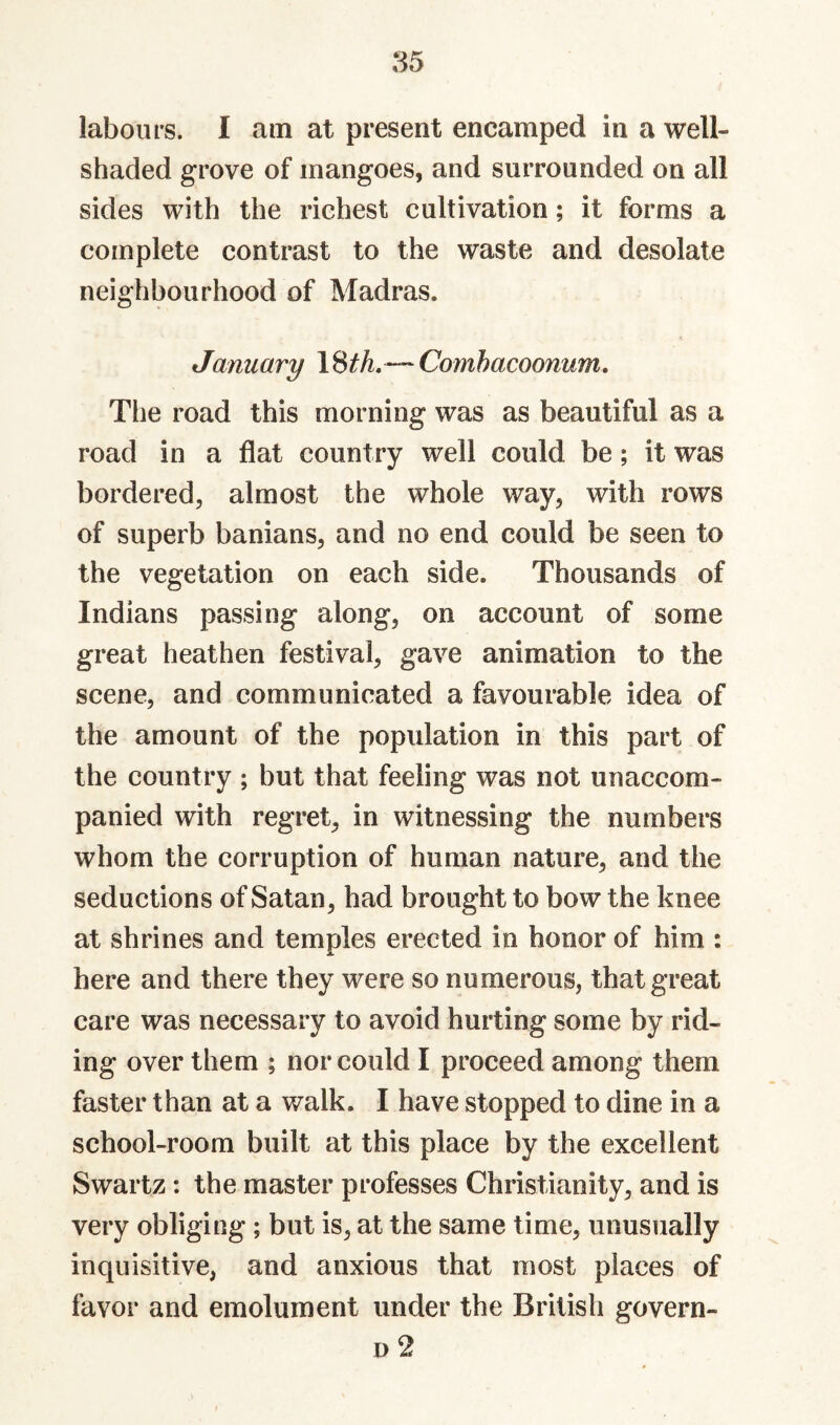 labours. 1 am at present encamped in a well- shaded grove of mangoes, and surrounded on all sides with the richest cultivation; it forms a complete contrast to the waste and desolate neighbourhood of Madras. January \^th, — Comhacoonum, The road this morning was as beautiful as a road in a flat country well could be; it was bordered, almost the whole way, with rows of superb banians, and no end could be seen to the vegetation on each side. Thousands of Indians passing along, on account of some great heathen festival, gave animation to the scene, and communicated a favourable idea of the amount of the population in this part of the country ; but that feeling was not unaccom¬ panied with regret, in witnessing the numbers whom the corruption of human nature, and the seductions of Satan, had brought to bow the knee at shrines and temples erected in honor of him : here and there they were so numerous, that great care was necessary to avoid hurting some by rid¬ ing over them ; nor could I proceed among them faster than at a walk. I have stopped to dine in a school-room built at this place by the excellent Swartz: the master professes Christianity, and is very obliging; but is, at the same time, unusually inquisitive, and anxious that most places of favor and emolument under the British govern- D 2