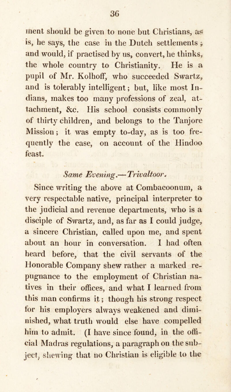 ment sliould be given to none but Christians, is, he says, the case in the Dutch settlements y and would, if practised by us, convert, he thinks, the whole country to Christianity. He is a pupil of Mr. KolholF, who succeeded Swartz, and is tolerably intelligent; but, like most In¬ dians, makes too many professions of zeal, at¬ tachment, &c. His school consists commonly of thirty children, and belongs to the Tanjore Mission; it was empty to-day, as is too fre¬ quently the case, on account of the Hindoo feast. Same Evening,— Trivaltoor, Since writing the above at Combacoonum, a very respectable native, principal interpreter to the judicial and revenue departments, who is a disciple of Swartz, and, as far as I could judge, a sincere Christian, called upon me, and spent about an hour in conversation. I had often heard before, that the civil servants of the Honorable Company shew rather a marked re¬ pugnance to the employment of Christian na¬ tives in their offices, and what I learned from this man confirms it; though his strong respect for his employers always weakened and dimi¬ nished, what truth would else have compelled him to admit. (I have since found, in the offi¬ cial Madras regulations, a paragraph on the sub¬ ject^ shewing that no Christian is eligible to the