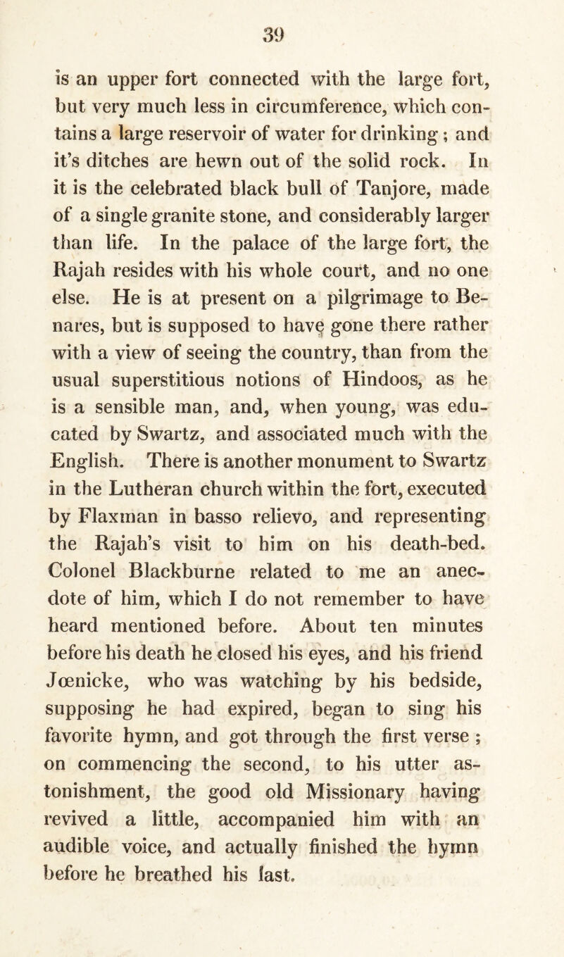 is an upper fort connected with the large fort, but very much less in circumference, which con¬ tains a large reservoir of water for drinking; and it’s ditches are hewn out of the solid rock. In it is the celebrated black bull of Tanjore, made of a single granite stone, and considerably larger than life. In the palace of the large fort, the Rajah resides with his whole court, and no one else. He is at present on a pilgrimage to Be¬ nares, but is supposed to hav§ gone there rather with a view of seeing the country, than from the usual superstitious notions of Hindoos, as he is a sensible man, and, when young, was edu¬ cated by Swartz, and associated much with the English. There is another monument to Swartz in the Lutheran church within the fort, executed by Flaxman in basso relievo, and representing the Rajah’s visit to him on his death-bed. Colonel Blackburne related to me an anec¬ dote of him, which I do not remember to have heard mentioned before. About ten minutes before his death he closed his eyes, and his friend Joenicke, who was watching by his bedside, supposing he had expired, began to sing his favorite hymn, and got through the first verse ; on commencing the second, to his utter as¬ tonishment, the good old Missionary having revived a little, accompanied him with an audible voice, and actually finished the hymn before he breathed his last.
