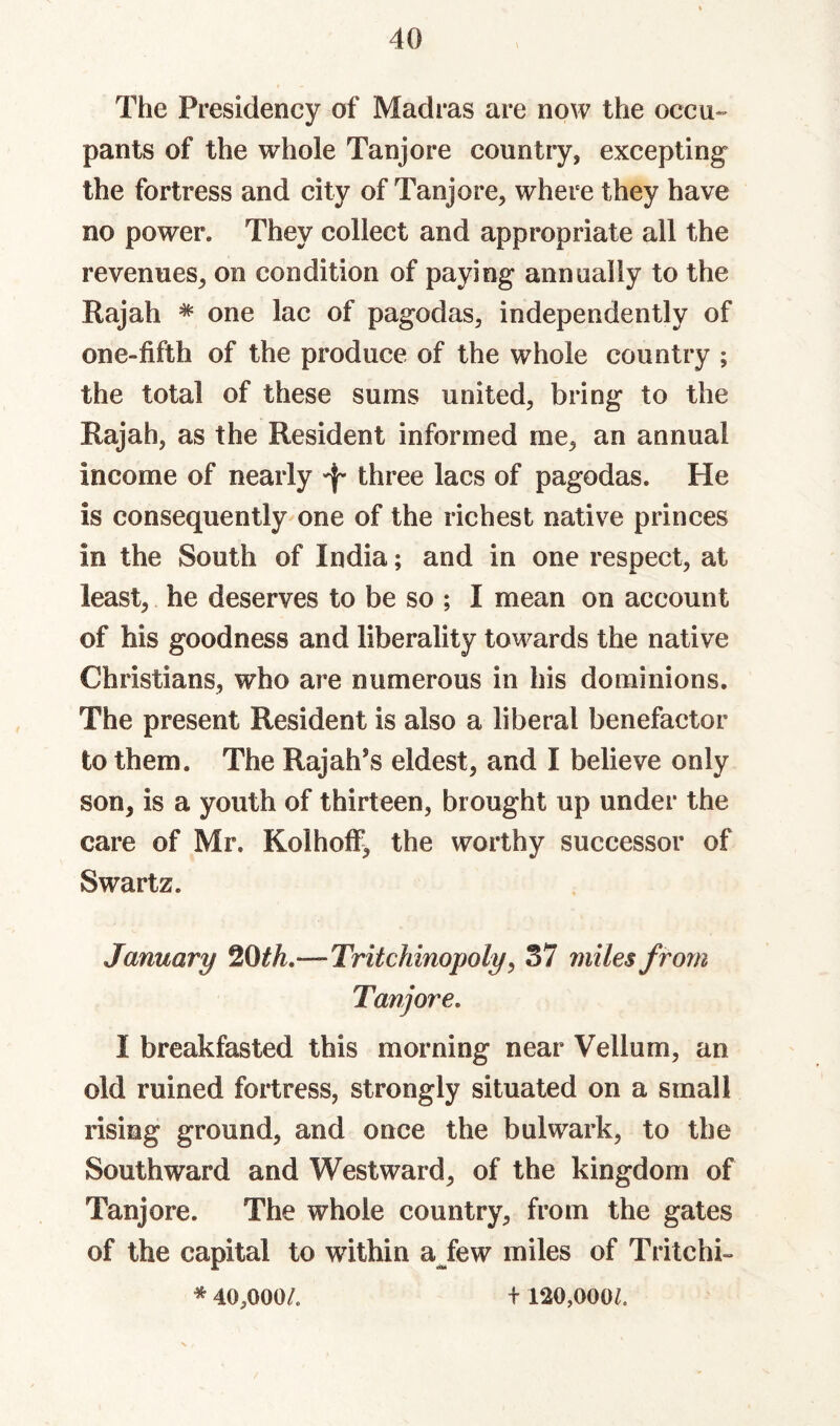 The Presidency of Madras are now the occu-' pants of the whole Tanjore country, excepting the fortress and city of Tanjore, where they have no power. They collect and appropriate all the revenues, on condition of paying annually to the Rajah * one lac of pagodas, independently of one-fifth of the produce of the whole country ; the total of these sums united, bring to the Rajah, as the Resident informed me, an annual income of nearly ^ three lacs of pagodas. He is consequently-one of the richest native princes in the South of India; and in one respect, at least, he deserves to be so ; I mean on account of his goodness and liberality towards the native Christians, who are numerous in his dominions. The present Resident is also a liberal benefactor to them. The Rajah’s eldest, and I believe only son, is a youth of thirteen, brought up under the care of Mr. Kolhoff^ the worthy successor of Swartz. January ^Oth,—Tritchinopoly, 37 miles from Tanjore, I breakfasted this morning near Vellum, an old ruined fortress, strongly situated on a small rising ground, and once the bulwark, to the Southward and Westward, of the kingdom of Tanjore. The whole country, from the gates of the capital to within ajew miles of Tritchi- * 40,000/. + 120,000/.