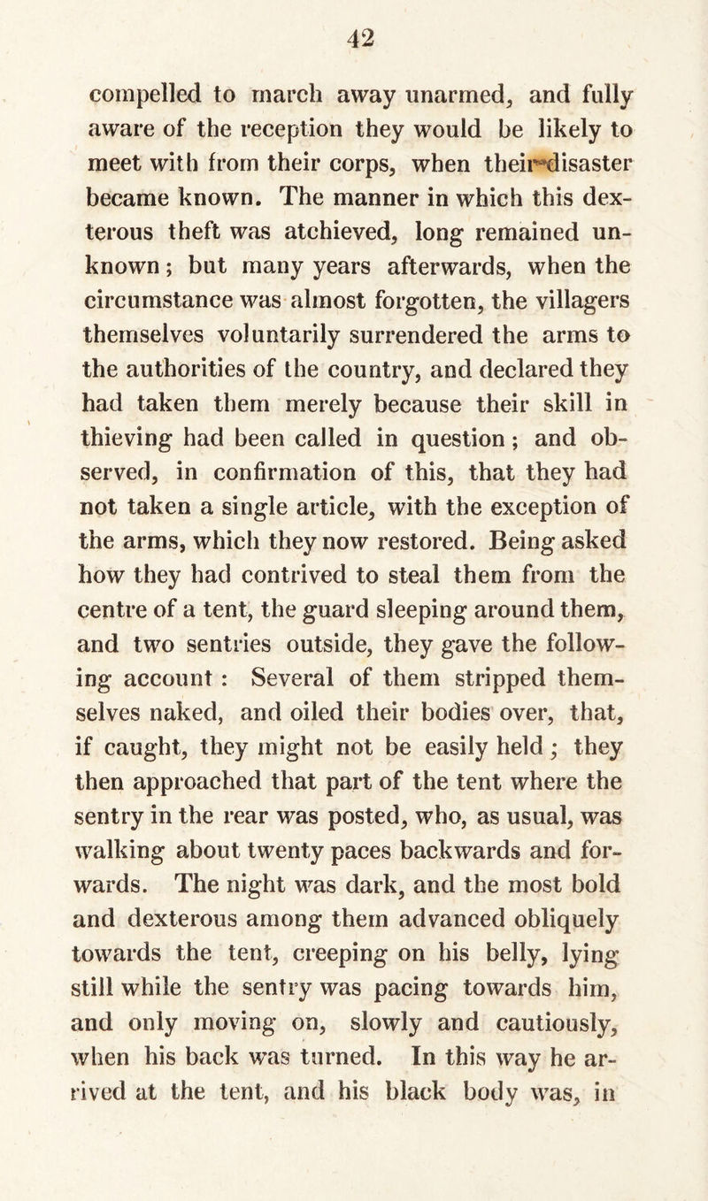 compelled to march away unarmed^ and fully aware of the reception they would be likely to meet with from their corps, when theii^isaster became known. The manner in which this dex¬ terous theft was atchieved, long remained un¬ known ; but many years afterwards, when the circumstance was almost forgotten, the villagers themselves voluntarily surrendered the arms to the authorities of the country, and declared they had taken them merely because their skill in thieving had been called in question; and ob¬ served, in confirmation of this, that they had not taken a single article, with the exception of the arms, which they now restored. Being asked how they had contrived to steal them from the centre of a tent, the guard sleeping around them, and two sentries outside, they gave the follow¬ ing account: Several of them stripped them¬ selves naked, and oiled their bodies over, that, if caught, they might not be easily held; they then approached that part of the tent where the sentry in the rear was posted, who, as usual, was walking about twenty paces backwards and for¬ wards. The night was dark, and the most bold and dexterous among them advanced obliquely towards the tent, creeping on his belly, lying still while the sentry was pacing towards him, and only moving on, slowly and cautiously, when his back was turned. In this way he ar¬ rived at the tent, and his black body was, in