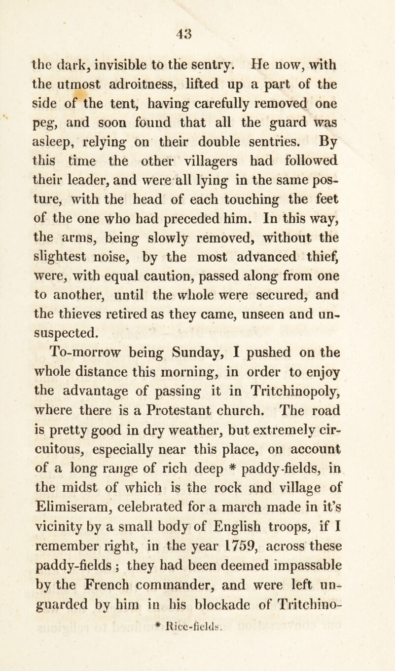 the dark^ invisible to the sentry. He now, with the utmost adroitness, lifted up a part of the side of the tent, having carefully removed one peg, and soon found that all the guard was asleep, relying on their double sentries. By this time the other villagers had followed their leader, and were all lying in the same pos¬ ture, with the head of each touching the feet of the one who had preceded him. In this way, the arms, being slowly removed, without the slightest noise, by the most advanced thief, were, with equal caution, passed along from one to another, until the whole were secured, and the thieves retired as they came, unseen and un¬ suspected. To-morrow being Sunday, I pushed on the whole distance this morning, in order to enjoy the advantage of passing it in Tritchinopoly, where there is a Protestant church. The road is pretty good in dry weather, but extremely cir¬ cuitous, especially near this place, on account of a long range of rich deep ^ paddy-fields, in the midst of which is the rock and village of Elimiseram, celebrated for a march made in it’s vicinity by a small body of English troops, if I remember right, in the year 1759, across these paddy-fields ; they had been deemed impassable by the French commander, and were left un¬ guarded by him in his blockade of Tritchino- * Ricc-fieldi*.