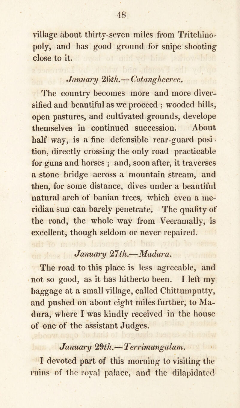 village about thirty-seven miles from Tritchino¬ poly, and has good ground for snipe shooting close to it. January 26/A.—Cotangheeree. The country becomes more and more diver¬ sified and beautiful as we proceed ; wooded hills, open pastures, and cultivated grounds, develope themselves in continued succession. About half way, is a fine defensible rear-guard posi ^ tion, directly crossing the only road practicable for guns and horses ; and, soon after, it traverses a stone bridge across a mountain stream, and then, for some distance, dives under a beautiful natural arch of banian trees, which even a me¬ ridian sun can barely penetrate. The quality of the road, the whole w’ay from Veeramally, is excellent, though seldom or never repaired. January ih.—Madura, The road to this place is less agreeable, and not so good, as it has hitherto been. I left my baggage at a small village, called Chittumputty, and pushed on about eight miles further, to Ma¬ dura, where I was kindly received in the house of one of the assistant Judges. January 2dth.—Terrimungalum, I devoted part of this morning to visiting the ruins of the royal palace, and the dilapidated