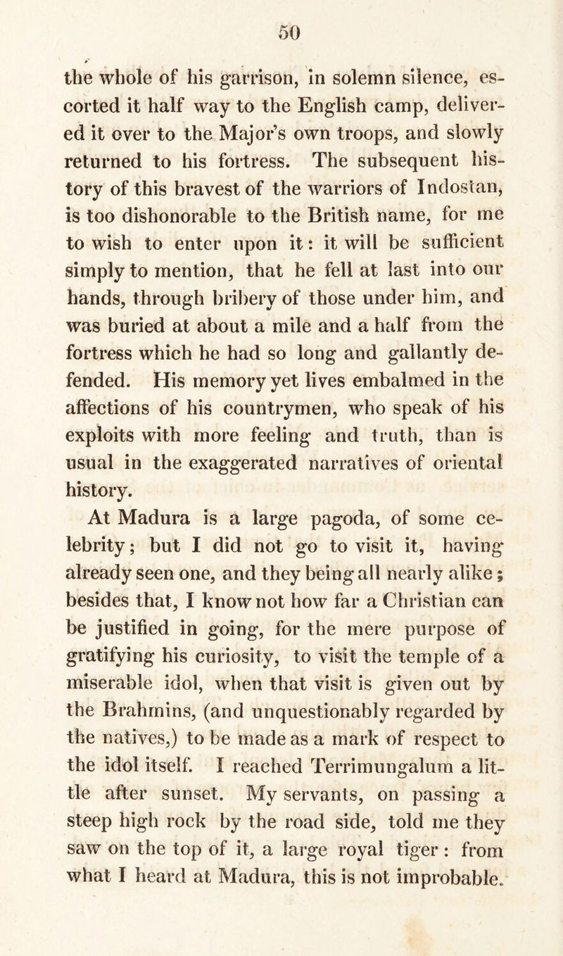 the whole of his garrison, in solemn silence, es¬ corted it half way to the English camp, deliver¬ ed it over to the Majors own troops, and slowly returned to his fortress. The subsequent his¬ tory of this bravest of the warriors of Indostan, is too dishonorable to the British name, for me to wish to enter upon it: it will be sufficient simply to mention, that he fell at last into our hands, through bribery of those under him, and was buried at about a mile and a half from the fortress which he had so long and gallantly de¬ fended. His memory yet lives embalmed in the affections of his countrymen, who speak of his exploits with more feeling and truth, than is usual in the exaggerated narratives of oriental history. At Madura is a large pagoda, of some ce¬ lebrity ; but I did not go to visit it, having already seen one, and they being all nearly alike; besides that, I know not how far a Christian can be justified in going, for the mere purpose of gratifying his curiosity, to visit the temple of a miserable idol, when that visit is given out by the Brahmins, (and unquestionably regarded by the natives,) to be made as a mark of respect to the idol itself. I reached Terrimungalura a lit¬ tle after sunset. My servants, on passing a steep high rock by the road side, told me they saw on the top of it, a large royal tiger: from what I heard at Madura, this is not improbable.