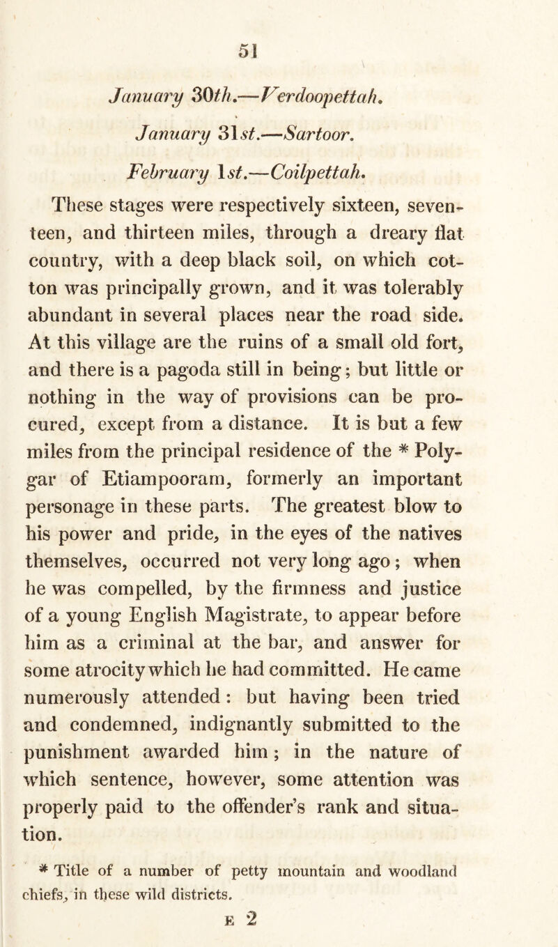 Jmm ary 30^A.—Verdoopettah. January 31.—Sartoor, February 1.^^.—Coilpettah. These stages were respectively sixteen, seven¬ teen, and thirteen miles, through a dreary flat country, with a deep black soil, on which cot¬ ton was principally grown, and it was tolerably abundant in several places near the road side. At this village are the ruins of a small old fort, and there is a pagoda still in being; but little or nothing in the way of provisions can be pro¬ cured, except from a distance. It is but a few miles from the principal residence of the * Poly- gar of Etiampooram, formerly an important personage in these parts. The greatest blow to his power and pride, in the eyes of the natives themselves, occurred not very long ago; when he was compelled, by the firmness and justice of a young English Magistrate, to appear before him as a criminal at the bar, and answer for some atrocity which he had committed. He came numerously attended: but having been tried and condemned, indignantly submitted to the punishment awarded him; in the nature of which sentence, however, some attention was properly paid to the offender’s rank and situa¬ tion. * Title of a number of petty mountain and woodland chiefs, in these wild districts. E 2