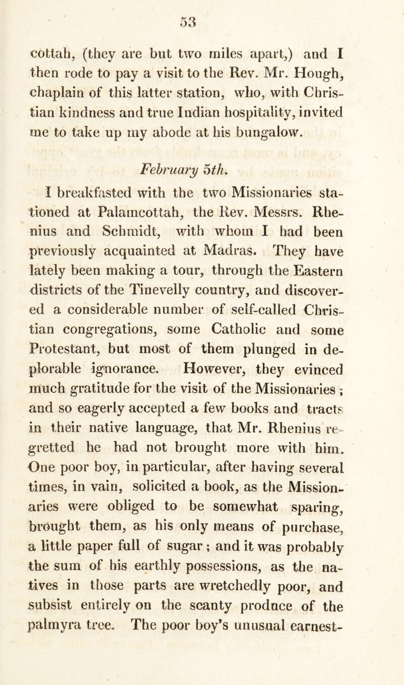 then rode to pay a visit to the Rev. Mr. Hoiigh^ chaplain of this latter station, who, with Chris¬ tian kindness and true Indian hospitality, invited me to take up my abode at his bungalow. February oth^ I breakfasted with the two Missionaries sta¬ tioned at Palamcottah, the Rev. Messrs. Rhe- nius and Schmidt, with whom I had been previously acquainted at Madras. They have lately been making a tour, through the Eastern districts of the Tinevelly country, and discover¬ ed a considerable number of self-called Chris¬ tian congregations, some Catholic and some Protestant, but most of them plunged in de¬ plorable ignorance. However, they evinced much gratitude for the visit of the Missionaries; and so eagerly accepted a few books and tracts in their native language, that Mr. Rhenius re¬ gretted he had not brought more with him. One poor boy, in particular, after having several times, in vain, solicited a book, as the Mission¬ aries were obliged to be somewhat sparing, brought them, as his only means of purchase, a little paper full of sugar ; and it was probably the sum of his earthly possessions, as the na¬ tives in those parts are wretchedly poor, and subsist entirely on the scanty produce of the palmyra tree. The poor boy’s unusual earnest-