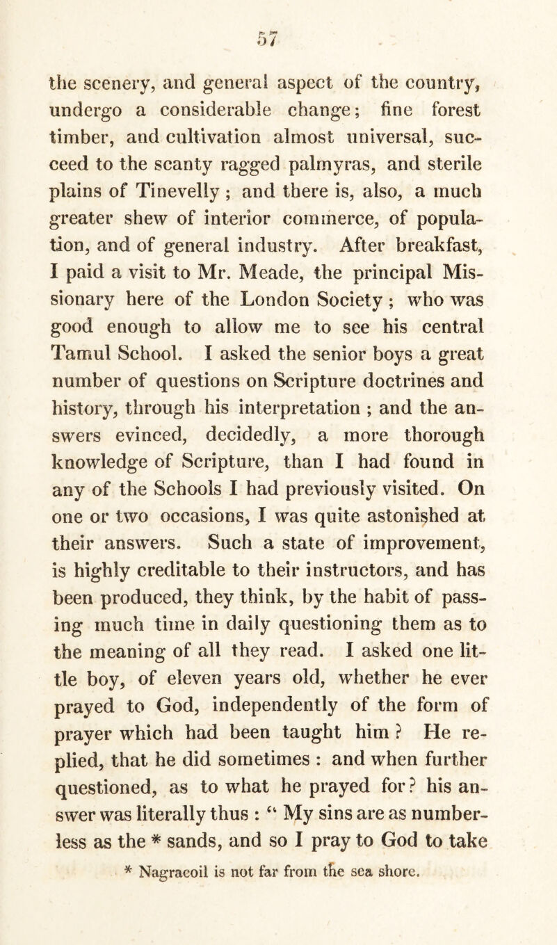 the scenery, and general aspect of the country, undergo a considerable change; fine forest timber, and cultivation almost universal, suc¬ ceed to the scanty ragged palmyras, and sterile plains of Tinevelly ; and there is, also, a much greater shew of interior commerce, of popula¬ tion, and of general industry. After breakfast, I paid a visit to Mr. Meade, the principal Mis¬ sionary here of the London Society ; who was good enough to allow me to see his central Tamul School. I asked the senior boys a great number of questions on Scripture doctrines and history, through his interpretation ; and the an¬ swers evinced, decidedly, a more thorough knowledge of Scripture, than I had found in any of the Schools I had previously visited. On one or two occasions, I was quite astonished at their answers. Such a state of improvement, is highly creditable to their instructors, and has been produced, they think, by the habit of pass¬ ing much time in daily questioning them as to the meaning of all they read. I asked one lit¬ tle boy, of eleven years old, whether he ever prayed to God, independently of the form of prayer which had been taught him ? He re¬ plied, that he did sometimes : and when further questioned, as to what he prayed for ? his an¬ swer was literally thus : ‘‘ My sins are as number¬ less as the * sands, and so I pray to God to take * Nagraeoil is not far from tlie sea shore.