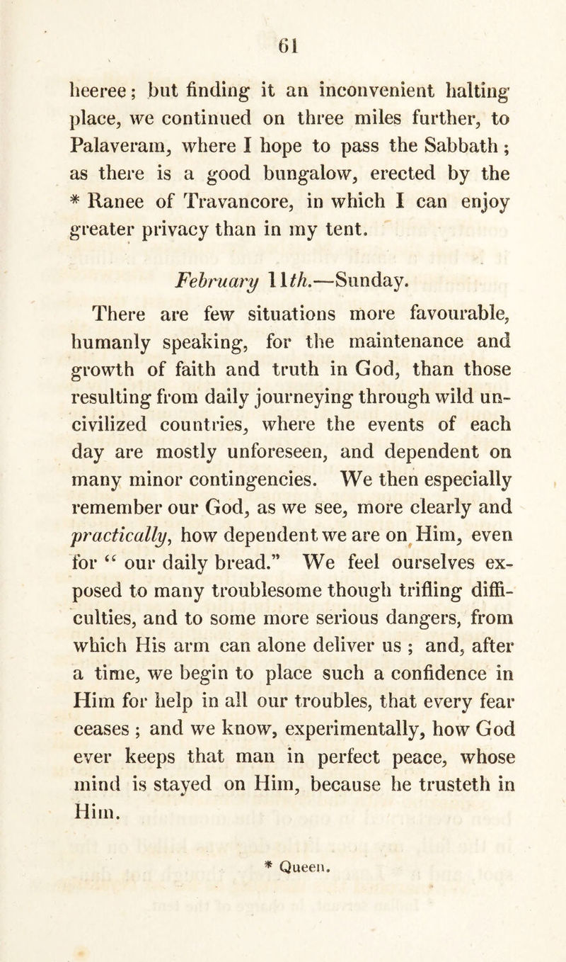 beeree; but finding it an inconvenient halting place, we continued on three miles further, to Palaveram, where I hope to pass the Sabbath; as there is a good bungalow, erected by the ^ Ranee of Travancore, in which I can enjoy greater privacy than in my tent. February WtL—Sunday. There are few situations more favourable, humanly speaking, for the maintenance and growth of faith and truth in God, than those resulting from daily journeying through wild un¬ civilized countries, where the events of each day are mostly unforeseen, and dependent on many minor contingencies. We then especially remember our God, as we see, more clearly and j)ractically^ how dependent we are on^Him, even for “ our daily bread.” We feel ourselves ex¬ posed to many troublesome though trifling diffi¬ culties, and to some more serious dangers, from which His arm can alone deliver us ; and, after a time, we begin to place such a confidence in Him for help in all our troubles, that every fear ceases ; and we know, experimentally, how God ever keeps that man in perfect peace, whose mind is stayed on Him, because he trusteth in Him. * Queen.