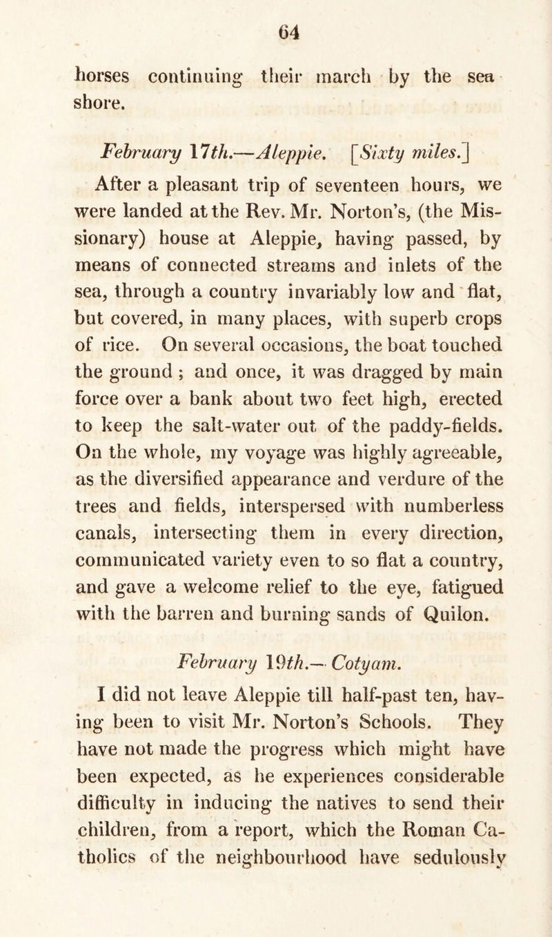 horses continuing their march by the sea shore. February \lth.—Alepple, \^Slxty miles^ After a pleasant trip of seventeen hours^ we were landed at the Rev. Mr. Norton’s, (the Mis¬ sionary) house at Aleppie, having passed, by means of connected streams and inlets of the sea, through a country invariably low and‘flat, but covered, in many places, with superb crops of rice. On several occasions, the boat touched the ground ; and once, it was dragged by main force over a bank about two feet high, erected to keep the salt-water out of the paddy-fields. On the whole, my voyage was highly agreeable, as the diversified appearance and verdure of the trees and fields, interspersed with numberless canals, intersecting them in every direction, communicated variety even to so flat a country, and gave a welcome relief to the eye, fatigued with the barren and burning sands of Quilon. February Cotyam. I did not leave Aleppie till half-past ten, hav¬ ing been to visit Mr. Norton’s Schools. They have not made the progress which might have been expected, as he experiences considerable difficulty in inducing the natives to send their children, from a report, which the Roman Ca¬ tholics of the neighbourhood have sedulously