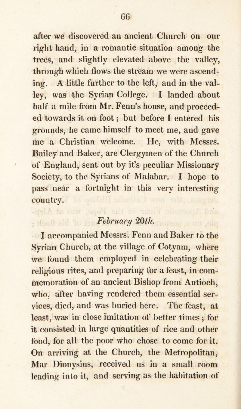 after we discovered an ancient Church on our right hand, in a romantic situation among the trees, and, slightly elevated above the valley, through which flows the stream we were ascend¬ ing. A little further to the left, and in the val¬ ley, was the Syrian College. I landed about hall a mile from Mr. Fenn’s house, and proceed¬ ed towards it on foot; but before I entered his grounds, he came himself to meet me, and gave me a Christian welcome. He, with Messrs. Bailey and Baker, are Clergymen of the Church of England, sent out by it’s peculiar Missionary Society, to the Syrians of Malabar. I hope to pass near a fortnight in^ this very interesting country. February 20th. I accompanied Messrs. Fenn and Baker to the Syrian Church, at the village of Cotyam, where we found them employed in celebrating their religious rites, and preparing for a feast, in com¬ memoration of an ancient Bishop from Antioch, who, after having rendered them essential ser¬ vices, died, and was buried here. The feast, at least, was in close imitation of better times ; for it consisted^ in large quantities of rice and other food, for all the poor who chose to come for it. On arriving at the Church, the Metropolitan, Mar Dionysius, received us in a small room leading into it, and serving as the habitation of