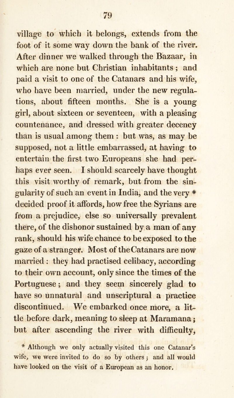 village to which it belongs, extends from the foot of it some way down the bank of the river. After dinner we walked through the Bazaar^ in which are none but Christian inhabitants ; and paid a visit to one of the Catanars and his wife, who have been married, under the new regula¬ tions, about fifteen months. She is a young girl, about sixteen or seventeen, with a pleasing countenance, and dressed with greater decency than is usual among them : but was, as may be supposed, not a little embarrassed, at having to entertain the first two Europeans she had per¬ haps ever seen. I should scarcely have thought this visit worthy of remark, but from the sin¬ gularity of such an event in India, and the very * decided proof it affords, how free the Syrians are from a prejudice, else so universally prevalent there, of the dishonor sustained by a man of any rank, should his wife chance to be exposed to the gaze of a stranger. Most of the Catanars are now married : they had practised celibacy, according to their own account, only since the times of the Portuguese; and they seem sincerely glad to have so unnatural and unscriptural a practice discontinued. We embarked once more, a lit¬ tle before dark, meaning to sleep at Maramana; but after ascending the river with difficulty, * Although we only actually visited this one Catanar’s wife, we were invited to do so by others j and all would have looked on the visit of a European as an honor.