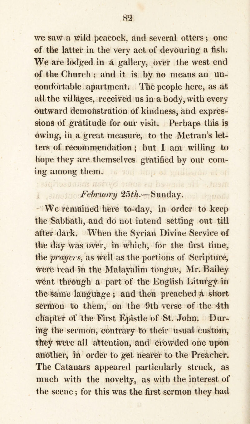 we saw a wild J^eacock, and several otters; one of the latter in the very act of devouring a fish. We are lodged in a gallery, over the west end of the Church ; and it is by no means an un¬ comfortable, apartment. The people here, as at all the villages, received us in a body, with every outward demonstration of kindness, and expres¬ sions of gratitude for our visit. Perhaps this is owing, in a great measure, to the Metran’s let¬ ters of recommendation ; but I am willing to hope they are themselves giatified by our com¬ ing among them. February ^6th,—Sunday. We remained here to-day, in order to keep the Sabbath, and do not intend setting out till after dark. When the Syrian Divine Service of the day was over, in which, for the first time, the prayers^ as #ell as the portions of Scripture, were read in the Malayalim tongue, Mr. Bailey Went through a part of the English Liturgy in the isame language ; and then preached ;a short Sermon to them, on the 9th verse of the 4th chapter of the First Epistle bf St. John. Dur¬ ing the sermon, contrary to their usual custom, they were all attention, and crowded one upon another, in order to get nearer to the Preacher. The Catanars appeared particularly struck, as much with the novelty, as with the interest of the scene; for this was the first sermon they had