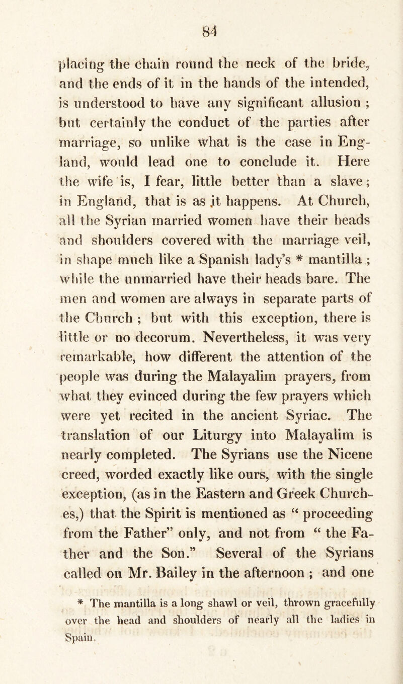 placitig the chain round the neck of the bride^^ and the ends of it in the hands of the intended, is nnderstood to have any significant allusion ; but certainly the conduct of the parties after marriage, so unlike what is the case in Eng¬ land, would lead one to conclude it. Here the wife is, I fear, little better than a slave; in England, that is as jt happens. At Church, all the Syrian married women have their heads and shoulders covered with the marriage veil, in sluape much like a Spanish lady’s * mantilla ; while the unmarried have their heads bare. The men and women are always in separate parts of the Church ; but with this exception, there is little or no decorum. Nevertheless, it was very remarkable, how different the attention of the people was during the Malayalim prayers, from what they evinced during the few prayers which were yet recited in the ancient Syriac. The translation of our Liturgy into Malayalim is nearly completed. The Syrians use the Nicene creed, worded exactly like ours, with the single exception, (as in the Eastern and Greek Church¬ es,) that the Spirit is mentioned as proceeding from the Father” only, and not from the Fa¬ ther and the Son.” Several of the Syrians called on Mr. Bailey in the afternoon ; and one * The mantilla is a long shawl or veil, thrown gracefully over the head and shoulders of nearly all the ladies in Spain,