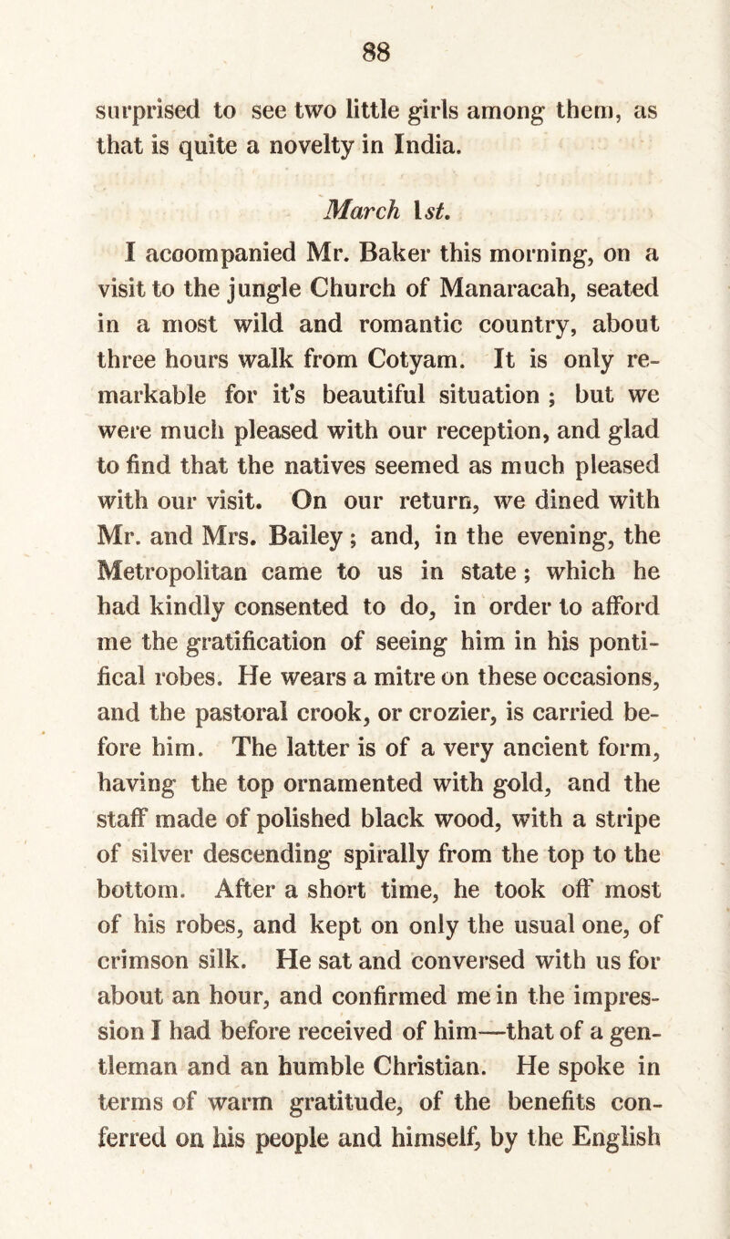 surprised to see two little girls among them, as that is quite a novelty in India. March I accompanied Mr. Baker this morning, on a visit to the jungle Church of Manaracah, seated in a most wild and romantic country, about three hours walk from Cotyam. It is only re¬ markable for it’s beautiful situation ; but we were much pleased with our reception, and glad to find that the natives seemed as much pleased with our visit. On our return, we dined with Mr. and Mrs. Bailey; and, in the evening, the Metropolitan came to us in state; which he had kindly consented to do, in order to afford me the gratification of seeing him in his ponti¬ fical robes. He wears a mitre on these occasions, and the pastoral crook, or crozier, is carried be¬ fore him. The latter is of a very ancient form, having the top ornamented with gold, and the staff made of polished black wood, with a stripe of silver descending spirally from the top to the bottom. After a short time, he took off most of his robes, and kept on only the usual one, of crimson silk. He sat and conversed with us for about an hour, and confirmed me in the impres¬ sion I had before received of him—that of a gen¬ tleman and an humble Christian. He spoke in terms of warm gratitude, of the benefits con¬ ferred on his people and himself, by the English