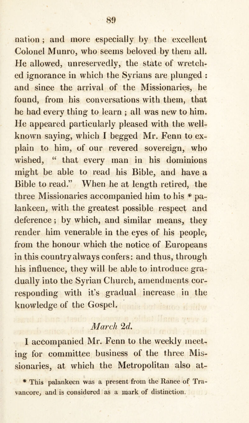 nation ; and more especially by the excellent Colonel Munro, who seems beloved by them all. He allowed, unreservedly, the state of wretch¬ ed ignorance in which the Syrians are plunged ; and since the arrival of the Missionaries, he found, from his conversations with them, that he had every thing to learn ; all was new to him. He appeared particularly pleased with the well- known saying, which I begged Mr. Fenn to ex¬ plain to him, of our revered sovereign, who wished, that every man in his dominions might be able to read his Bible, and have a Bible to read.” When he at length retired, the three Missionaries accompanied him to his ^ pa¬ lankeen, with the greatest possible respect and deference; by which, and similar means, they render him venerable in the eyes of his people, from the honour which the notice of Europeans in this country always confers: and thus, through his influence, they will be able to introduce gra¬ dually into the Syrian Church, amendments cor¬ responding with it’s gradual increase in the knowledge of the Gospel. March 2d, I accompanied Mr. Fenn to the weekly meet¬ ing for committee business of the three Mis¬ sionaries, at which the Metropolitan also at- * This palankeen was a present from the Ranee of Tra- vancore, and is considered as a mark of distinction.