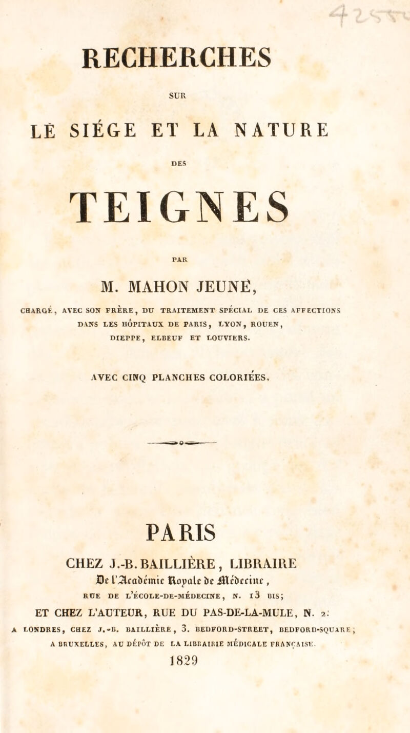 SUR LE siège et la nature DES TEIGNES PA.R M. MAHON JEUNE, CHARGÉ, AVEC SON FRERE, DU TRAITEMENT SPECIAL DE CES AFFECTIONS DANS LES HÔPITAUX DE PARIS, LYON, ROUEN, DIEPPE, ELBEUF ET LOUVIERS. AVEC CINQ PLANCHES COLORIEES. PARIS CHEZ J.-B. BAILLIÈRE, LIBRAIRE Ht L’JAcabémie Rojmlc bc Jltcbecinc , RÜE DE l’ÉCOLE-DE-MÉdECINE , N. l3 BIS; ET CHEZ L’AUTEUR, RUE DU PAS-DE-LA-MULE, N. 2: A LONDRES, CHEZ J.-li. BAILLIERE, 3. BEDFORD-STREET, BEDFORD-SQUARE A BRUXELLES, AU DÉPÔT DE LA LIBRAIRIE MEDICALE FRANÇAISE.