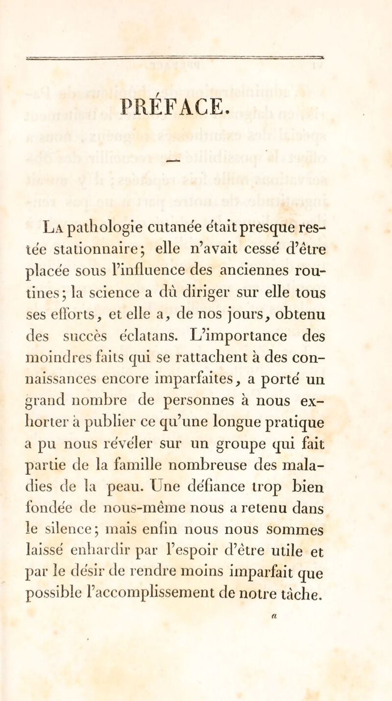 PRÉFACE. La palhologie cutanée était presque res¬ tée stationnaire; elle n’avait cessé d’être placée sous l’influence des anciennes rou¬ tines ; la science a dû diriger sur elle tous ses efforts, et elle a, de nos jours, obtenu des succès éclatans. L’importance des moindres faits qui se rattachent à des con¬ naissances encore imparfaites, a porté un grand nombre de personnes à nous ex¬ horter à publier ce qu’une longue pratique a pu nous révéler sur un groupe qui fait partie de la famille nombreuse des mala¬ dies de la peau. Une défiance trop bien fondée de nous-même nous a retenu dans le silence; mais enfin nous nous sommes laissé enhardir par l’espoir d’être utile et par le désir de rendre moins imparfait que possible l’accomplissement de notre tcàche. a