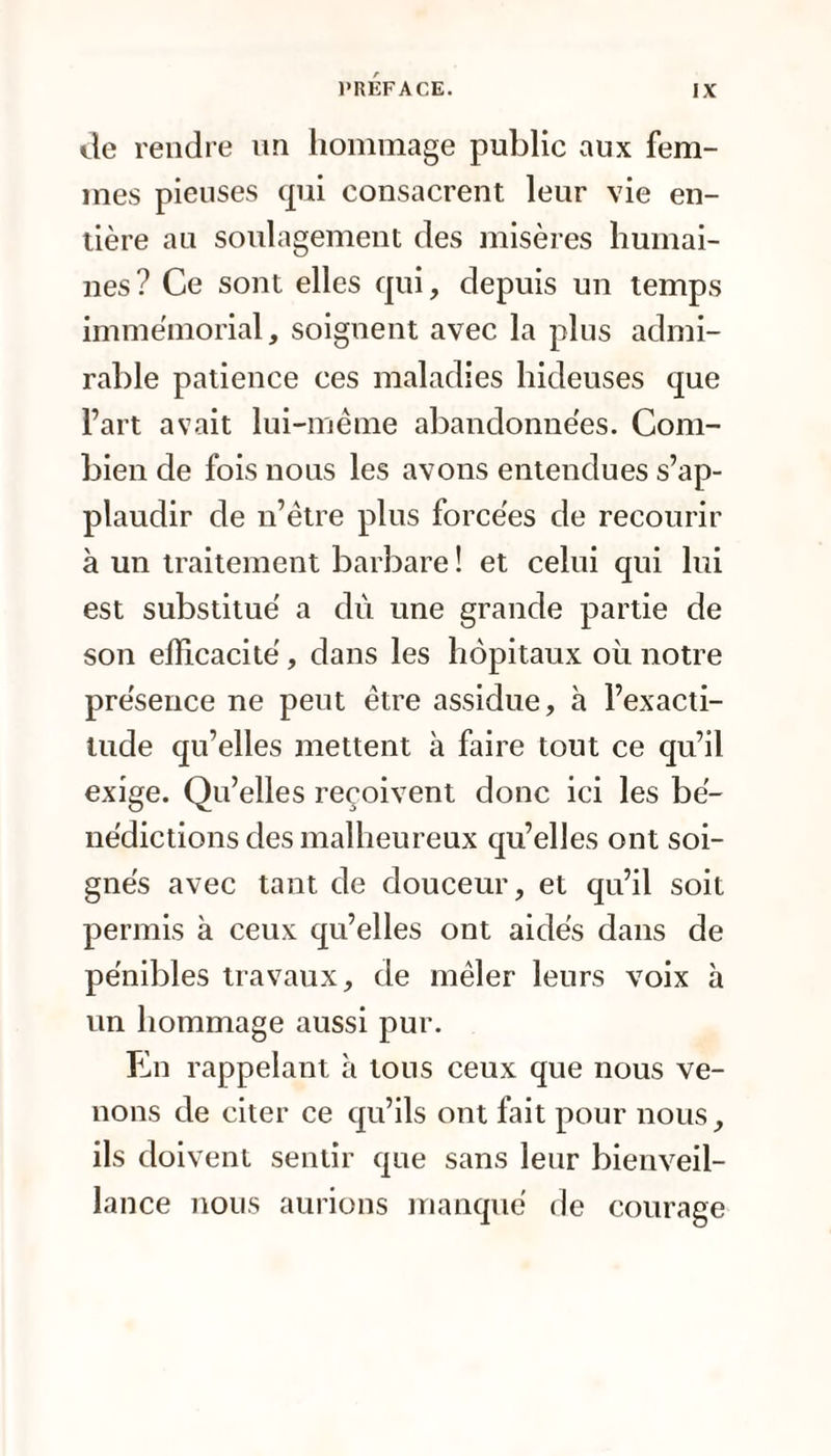 tle rendre un hommage public aux fem¬ mes pieuses qui consacrent leur vie en¬ tière au soulagement des misères humai¬ nes? Ce sont elles qui, depuis un temps immémorial, soignent avec la plus admi¬ rable patience ces maladies hideuses que l’art avait lui-même abandonnées. Com¬ bien de fois nous les avons entendues s’ap¬ plaudir de n’être plus forcées de recourir à un traitement barbare ! et celui qui lui est substitué a dù une grande partie de son efficacité, dans les hôpitaux où notre présence ne peut être assidue, à l’exacti¬ tude qu’elles mettent à faire tout ce qu’il exige. Qu’elles reçoivent donc ici les bé¬ nédictions des malheureux qu’elles ont soi¬ gnés avec tant de douceur, et qu’il soit permis à ceux qu’elles ont aidés dans de pénibles travaux, de mêler leurs voix à un hommage aussi pur. En rappelant à tous ceux que nous ve¬ nons de citer ce qu’ils ont fait pour nous, ils doivent sentir que sans leur bienveil¬ lance nous aurions manqué de courage