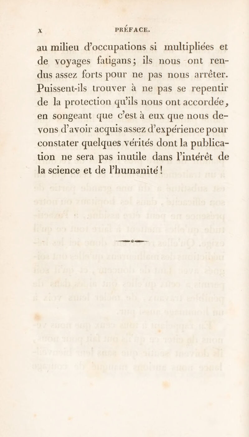 au milieu d’occupations si multipliées et de voyages fatigans; ils nous ont ren¬ dus assez forts pour ne pas nous arrêter. Puissent-ils trouver à ne pas se repentir de la protection qu’ils nous ont accordée, en songeant que c’est à eux que nous de¬ vons d’avoir acquis assez d’expérience pour constater quelques vérités dont la publica¬ tion ne sera pas inutile dans l’intérêt de la science et de l’humanité !