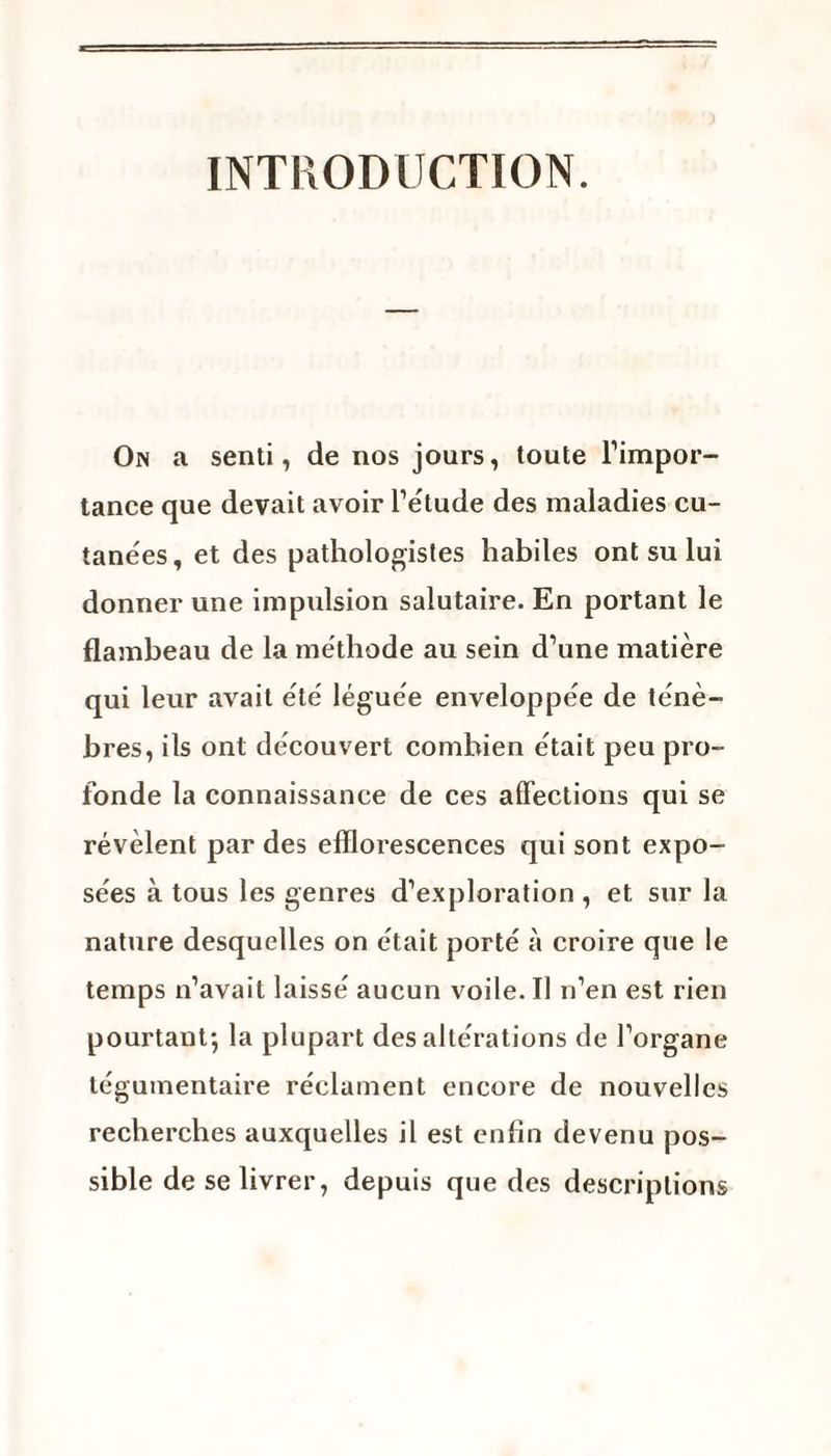 INTRODUCTION. On a senti, de nos jours, toute l’impor¬ tance que devait avoir l’étude des maladies cu¬ tanées, et des pathologistes habiles ont su lui donner une impulsion salutaire. En portant le flambeau de la méthode au sein d’une matière qui leur avait été léguée enveloppée de ténè¬ bres, ils ont découvert combien était peu pro¬ fonde la connaissance de ces affections qui se révèlent par des efflorescences qui sont expo¬ sées à tous les genres d’exploration , et sur la nature desquelles on était porté à croire que le temps n’avait laissé aucun voile. Il n’en est rien pourtant-, la plupart des altérations de l’organe tégumentaire réclament encore de nouvelles recherches auxquelles il est enfin devenu pos¬ sible de se livrer, depuis que des descriptions