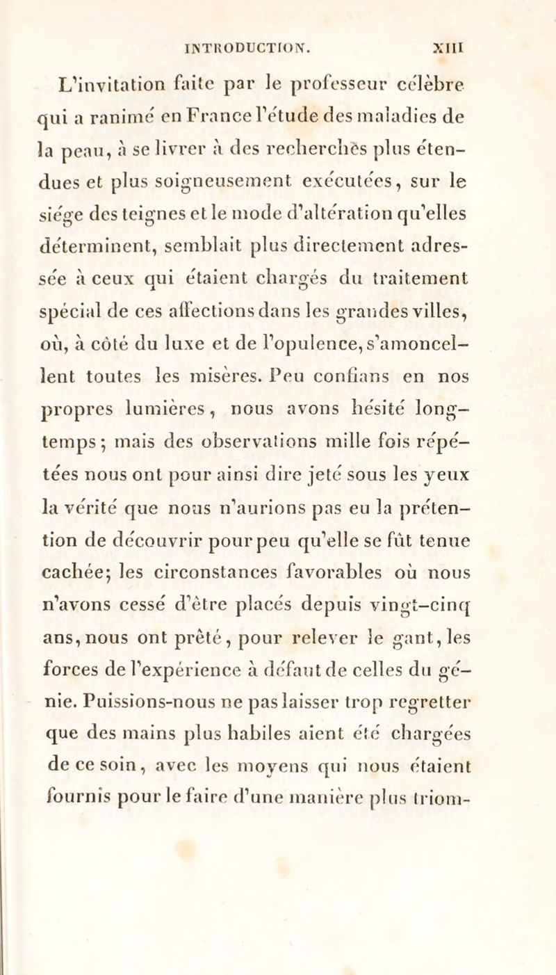 L’invitation faite par le professeur célébré qui a ranimé en France l’étude des maladies de la peau, à se livrer à des recherches plus éten¬ dues et plus soigneusement, exécutées, sur le siège des teignes et le mode d’altération qu’elles déterminent, semblait plus directement adres¬ sée à ceux qui étaient chargés du traitement spécial de ces affections dans les grandes villes, où, à côté du luxe et de l’opulence,s’amoncel¬ lent toutes les misères. Peu confians en nos propres lumières, nous avons hésité long¬ temps; mais des observations mille fois répé¬ tées nous ont pour ainsi dire jeté sous les yeux la vérité que nous n’aurions pas eu la préten¬ tion de découvrir pour peu qu’elle se fût tenue cachée; les circonstances favorables où nous n’avons cessé d’ètre placés depuis vingt-cinq ans, nous ont prêté, pour relever le gant, les forces de l’expérience à défaut de celles du gé¬ nie. Puissions-nous ne pas laisser trop regretter que des mains plus habiles aient été chargées de ce soin, avec les moyens qui nous étaient fournis pour le faire d’une manière plus Iriom-