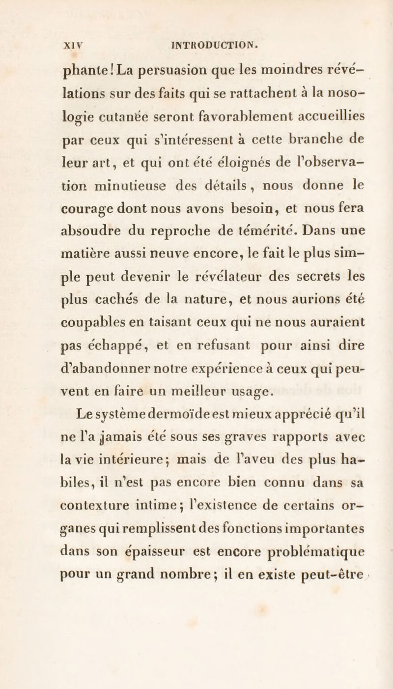 phanie! La persuasion que les moindres révé¬ lations sur des faits qui se rattachent a la noso¬ logie cutanée seront favorablement accueillies par ceux qui s’intéressent à cette branche de leur art, et qui ont été éloignés de l’observa¬ tion minutieuse des détails, nous donne le courage dont nous avons besoin, et nous fera absoudre du reproche de témérité. Dans une matière aussi neuve encore, le fait le plus sim¬ ple peut devenir le révélateur des secrets les plus cachés de la nature, et nous aurions été coupables en taisant ceux qui ne nous auraient pas échappé, et en refusant pour ainsi dire d’abandonner notre expérience à ceux qui peu¬ vent en faire un meilleur usage. Le systèmedermoïdeest mieux apprécié qu’il ne l’a jamais été sous ses graves rapports avec la vie intérieure 5 mais de l’aveu des plus ha¬ biles, il n’est pas encore bien connu dans sa contexture intime; l’existence de certains or¬ ganes qui remplissent des fonctions importantes dans son épaisseur est encore problématique pour un grand nombre; il en existe peut-être