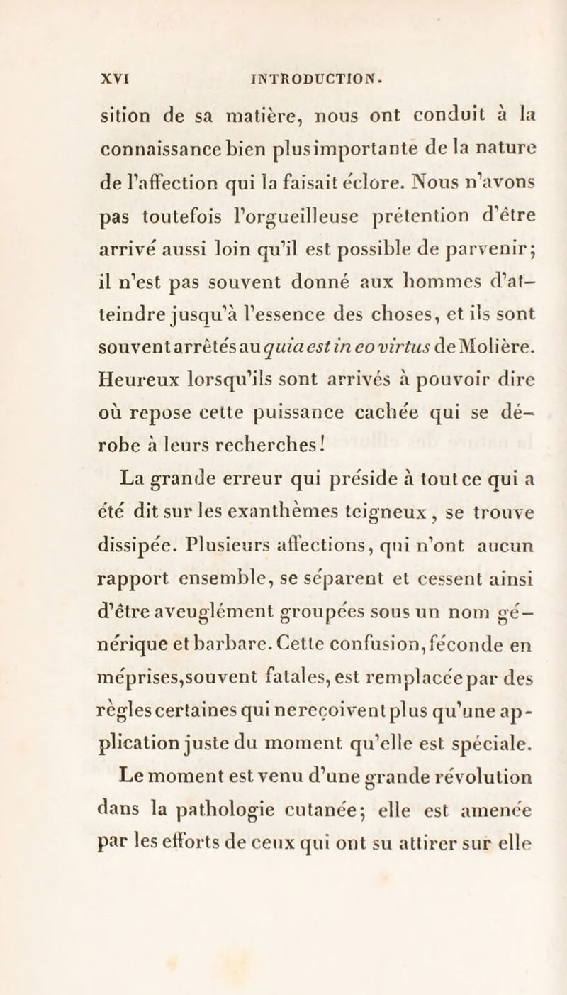 sition de sa matière, nous ont conduit à la connaissance bien plus importante de la nature de l’affection qui la faisait éclore. Nous n’avons pas toutefois l’orgueilleuse prétention d’être arrivé aussi loin qu’il est possible de parvenir; il n’est pas souvent donné aux hommes d’at¬ teindre jusqu’à l’essence des choses, et ils sont souvent arrêtés au quiaestineovirtus de Molière. Heureux lorsqu’ils sont arrivés à pouvoir dire où repose cette puissance cachée qui se dé¬ robe à leurs recherches! La grande erreur qui préside à tout ce qui a été dit sur les exanthèmes teigneux , se trouve dissipée. Plusieurs affections, qui n’ont aucun rapport ensemble, se séparent et cessent ainsi d’être aveuglément groupées sous un nom gé¬ nérique et barbare. Cette confusion,féconde en méprises,souvent fatales, est remplacéepar des règles certaines qui nereeoiventplus qu’une ap¬ plication juste du moment qu’elle est spéciale. Le moment est venu d’une grande révolution o dans la pathologie cutanée; elle est amenée par les efforts de ceux qui ont su attirer sur elle