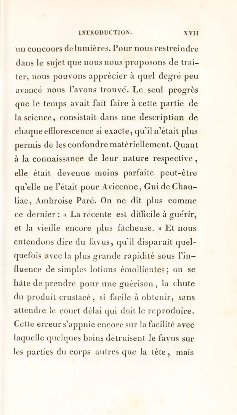 mi concours de lumières. Pour nous restreindre dans le sujet que nous nous proposons de trai¬ ter, nous pouvons apprécier à quel degré peu avancé nous l’avons trouvé. Le seul progrès que le temps avait fait faire à cette partie de la science, consistait dans une description de chaque elïlorescence si exacte, qu’il n’était plus permis de les confondre matériellement. Quant à la connaissance de leur nature respective , elle était devenue moins parfaite peut-être qu’elle ne l’était pour Avicenne, Gui de Chau- liac, Ambroise Paré. On ne dit plus comme ce dernier : « La récente est difficile à guérir, et la vieille encore plus fâcheuse. » Et nous entendons dire du fa vus, qu’il disparaît quel¬ quefois avec la plus grande rapidité sous l’in¬ fluence de simples lotions émollientes; on se hâte de prendre pour une guérison, la chute du produit crustacé, si facile à obtenir, sans attendre le court délai qui doit le reproduire. Cette erreur s’appuie encore sur la facilité avec laquelle quelques bains détruisent le favus sur les parties du corps autres que la tête, mais