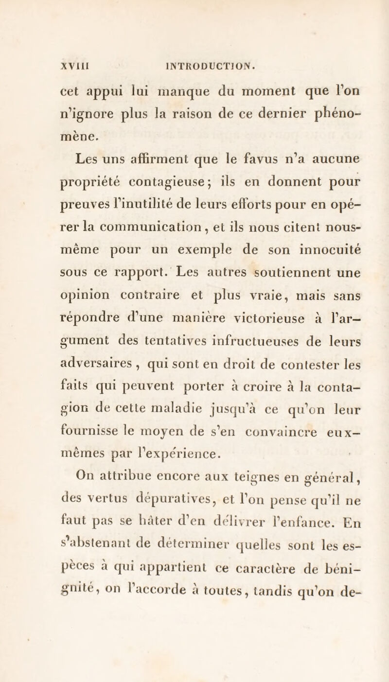 cet appui lui manque du moment que l’on n’ignore plus la raison de ce dernier phéno¬ mène. Les uns affirment que le favus n’a aucune propriété contagieuse*, ils en donnent pour preuves l’inutilité de leurs efforts pour en opé¬ rer la communication, et ils nous citent nous- même pour un exemple de son innocuité sous ce rapport. Les autres soutiennent une opinion contraire et plus vraie, mais sans répondre d’une manière victorieuse à l’ar¬ gument des tentatives infructueuses de leurs adversaires , qui sont en droit de contester les faits qui peuvent porter à croire à la conta¬ gion de cette maladie jusqu’à ce qu’on leur fournisse le moyen de s’en convaincre eux- mêmes par l’expérience. On attribue encore aux teignes en général, des vertus dépuratives, et l’on pense qu’il ne faut pas se lutter d’en délivrer l’enfance. En s’abstenant de déterminer quelles sont les es¬ pèces a qui appartient ce caractère de béni¬ gnité, on 1 accorde a toutes, tandis qu’on de-