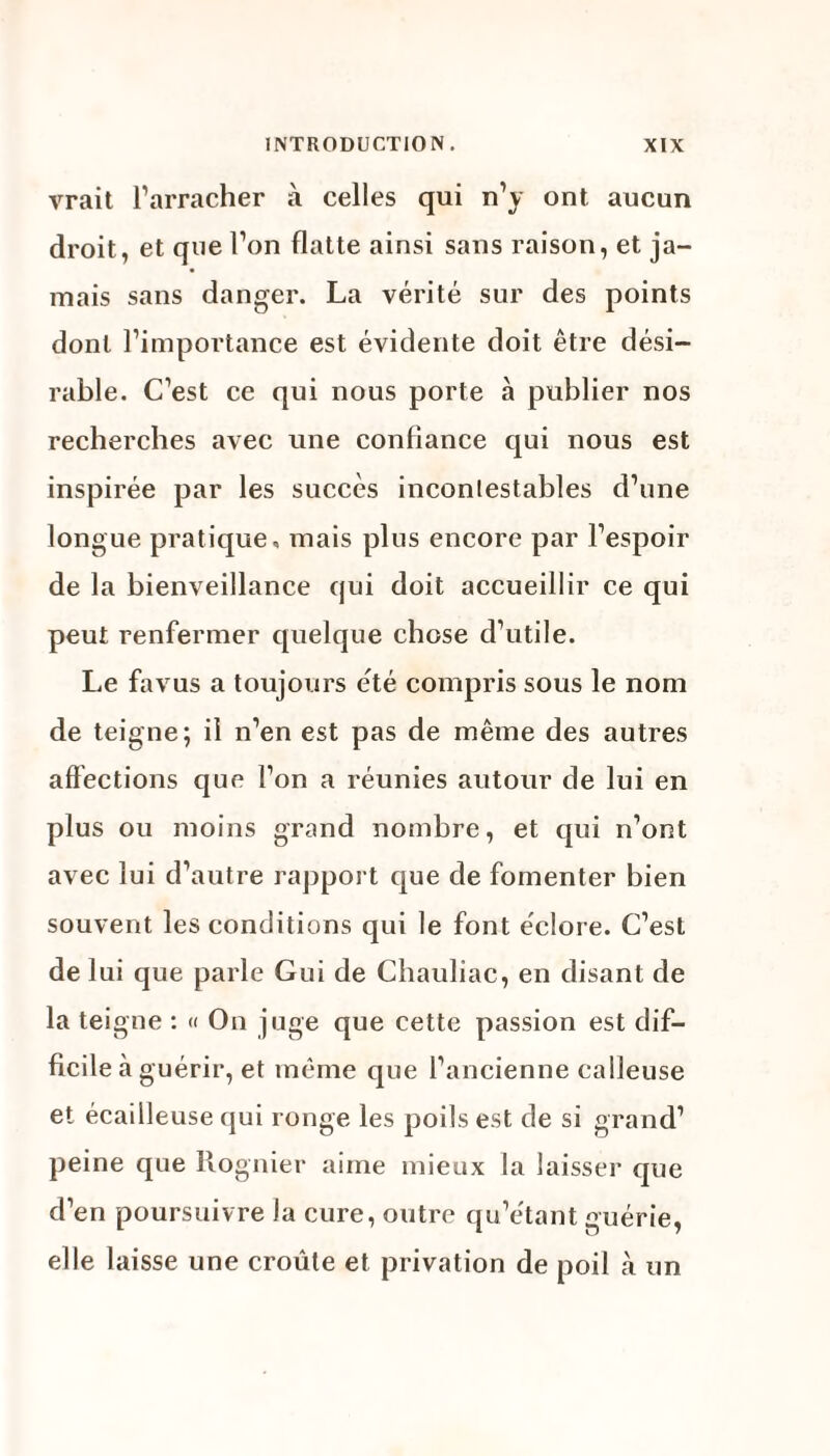 vrait l’arracher à celles qui n’y ont aucun droit, et que l’on flatte ainsi sans raison, et ja¬ mais sans danger. La vérité sur des points dont l’importance est évidente doit être dési¬ rable. C’est ce qui nous porte à publier nos recherches avec une confiance qui nous est inspirée par les succès incontestables d’une longue pratique» mais plus encore par l’espoir de la bienveillance qui doit accueillir ce qui peut renfermer quelque chose d’utile. Le favus a toujours été compris sous le nom de teigne; il n’en est pas de même des autres affections que l’on a réunies autour de lui en plus ou moins grand nombre, et qui n’ont avec lui d’autre rapport que de fomenter bien souvent les conditions qui le font éclore. C’est de lui que parle Gui de Chauliac, en disant de la teigne : « On juge que cette passion est dif¬ ficile à guérir, et même que l’ancienne calleuse et écailleuse qui ronge les poils est de si grand’ peine que Rognier aime mieux la laisser que d’en poursuivre la cure, outre qu’étant guérie, elle laisse une croûte et privation de poil k un