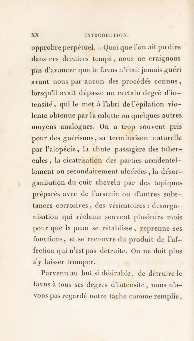 opprobre perpétuel. » Quoi que Ton ait pu dire dans ces derniers temps, nous ne craignons pas d’avancer que le favus n’était jamais guéri avant nous par aucun des procédés connus, lorsqu’il avait dépassé un certain degré d’in¬ tensité, qui le met à l’abri de l’épilation vio¬ lente obtenue parla calotte ou quelques autres moyens analogues. On a trop souvent pris pour des guérisons, sa terminaison naturelle par l’alopécie, la chute passagère des tuber¬ cules , la cicatrisation des parties accidentel¬ lement ou secondairement ulcérées, la désor¬ ganisation du cuir chevelu par des topiques préparés avec de l’arsenic ou d’autres subs¬ tances corrosives , des vésicatoires : désorga¬ nisation qui réclame souvent plusieurs mois pour que la peau se rétablisse, reprenne ses fonctions, et se recouvre du produit de l’af¬ fection qui n’est pas détruite. On ne doit plus s’y laisser tromper. Parvenu au but si désirable, de détruire le favus à tous ses degrés d’intensité, nous n’a¬ vons pas regardé notre tâche comme remplie,