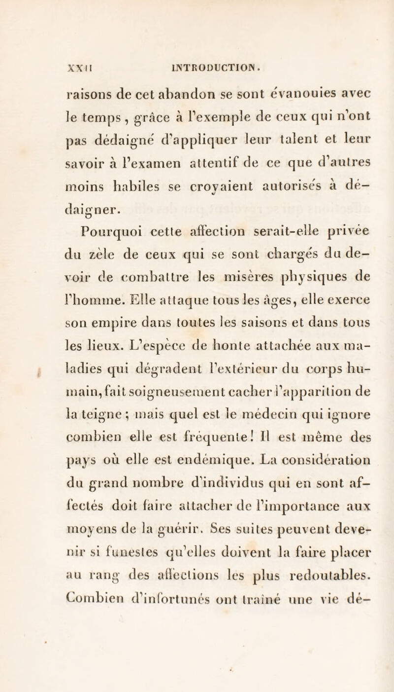 raisons de cet abandon se sont évanouies avec le temps, grâce à l’exemple de ceux qui n’ont pas dédaigné d’appliquer leur talent et leur savoir à l’examen attentif de ce que d’autres moins habiles se croyaient autorisés à dé¬ daigner. O Pourquoi cette affection serait-elle privée du zèle de ceux qui se sont chargés du de¬ voir de combattre les misères physiques de l’homme. Elle attaque tous les âges, elle exerce son empire dans toutes les saisons et dans tous les lieux. L’espèce de honte attachée aux ma¬ ladies qui dégradent l’extérieur du corps hu¬ main, fait soigneusement cacher l’apparition de la teigne; mais quel est le médecin qui ignore combien elle est fréquente! Il est même des pays où elle est endémique. La considération du grand nombre d’individus qui en sont af¬ fectés doit faire attacher de l’importance aux moyens de la guérir. Ses suites peuvent deve¬ nir si funestes qu’elles doivent la faire placer au rang des affections les plus redoutables. Combien d’infortunés ont trainé une vie dé-