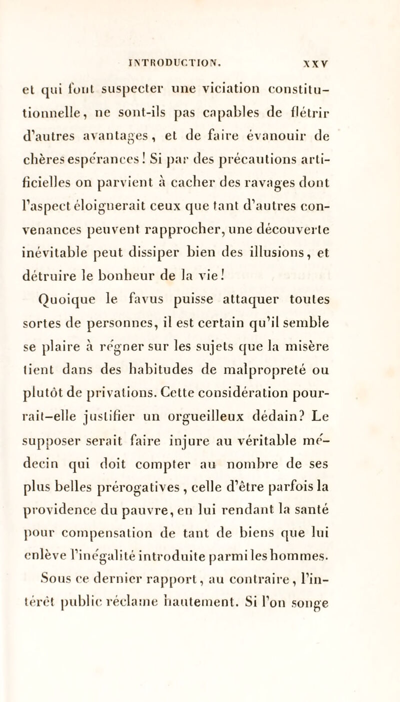 et qui fout suspecter une viciation constitu¬ tionnelle, ne sont-ils pas capables de flétrir d’autres avantages, et de faire évanouir de chères espérances ! Si par des précautions arti¬ ficielles on parvient à cacher des ravages dont l’aspect éloignerait ceux que tant d’autres con¬ venances peuvent rapprocher, une découverte inévitable peut dissiper bien des illusions, et détruire le bonheur de la vie ! Quoique le fa vus puisse attaquer toutes sortes de personnes, il est certain qu’il semble se plaire à régner sur les sujets que la misère tient dans des habitudes de malpropreté ou plutôt de privations. Cette considération pour¬ rait-elle justifier un orgueilleux dédain? Le supposer serait faire injure au véritable mé¬ decin qui doit compter au nombre de ses plus belles prérogatives , celle d’être parfois la providence du pauvre, en lui rendant la santé pour compensation de tant de biens que lui enlève l’inégalité introduite parmi les hommes. Sous ce dernier rapport, au contraire, l’in¬ térêt public réclame hautement. Si l’on songe