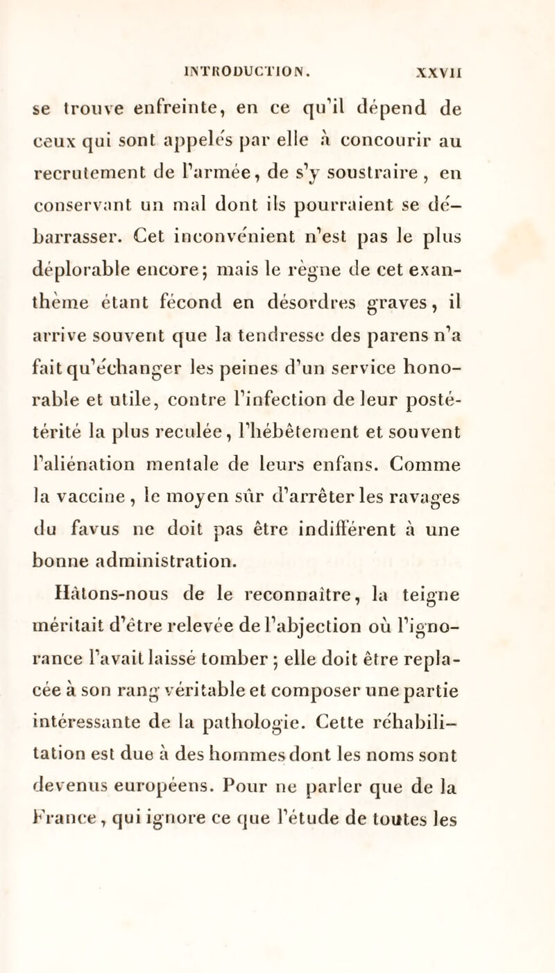 se trouve enfreinte, en ce qu’il dépend de ceux qui sont appelés par elle a concourir au recrutement de l’armée, de s’y soustraire , en conservant un mal dont ils pourraient se dé¬ barrasser. Cet inconvénient n’est pas le plus déplorable encore; mais le règne de cet exan¬ thème étant fécond en désordres graves, il arrive souvent que la tendresse des parens n’a fait qu’échanger les peines d’un service hono¬ rable et utile, contre l’infection de leur posté- térité la plus reculée, l’hébêtement et souvent l’aliénation mentale de leurs enfans. Comme la vaccine , le moyen sûr d’arrêter les ravages du favus ne doit pas être indifférent à une bonne administration. Hàtons-nous de le reconnaître, la teigne méritait d’ëtre relevée de l’abjection où l’igno¬ rance l’avait laissé tomber ; elle doit être repla¬ cée à son rang véritable et composer une partie intéressante de la pathologie. Cette réhabili¬ tation est due à des hommes dont les noms sont devenus européens. Pour ne parier que de la France , qui ignore ce que l’étude de toutes les