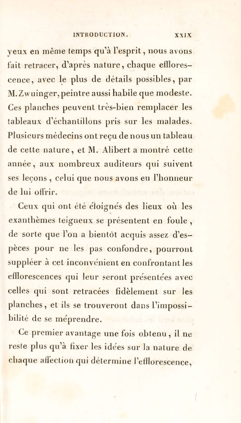 yeux en même temps qu’à l’esprit, nous avons fait retracer, d’après nature, chaque efflores¬ cence, avec le plus de détails possibles, par M. Zwuinger, peintre aussi habile que modeste. Ces planches peuvent très-bien remplacer les tableaux d’échantillons pris sur les malades. Plusieurs médecins ont reçu de nous un tableau de cette nature, et M. Alibert a montré cette année, aux nombreux auditeurs qui suivent ses leçons , celui que nous avons eu l’honneur de lui offrir. Ceux qui ont été éloignés des lieux où les exanthèmes teigneux se présentent en foule , de sorte que l’on a bientôt acquis assez d’es¬ pèces pour ne les pas confondre, pourront suppléer à cet inconvénient en confrontant les efflorescences qui leur seront présentées avec celles qui sont retracées fidèlement sur les planches, et ils se trouveront dans l’impossi¬ bilité de se méprendre. Ce premier avantage une fois obtenu, il ne reste plus qu’à fixer les idées sur Ja nature de chaque affection qui détermine l’efflorescence,